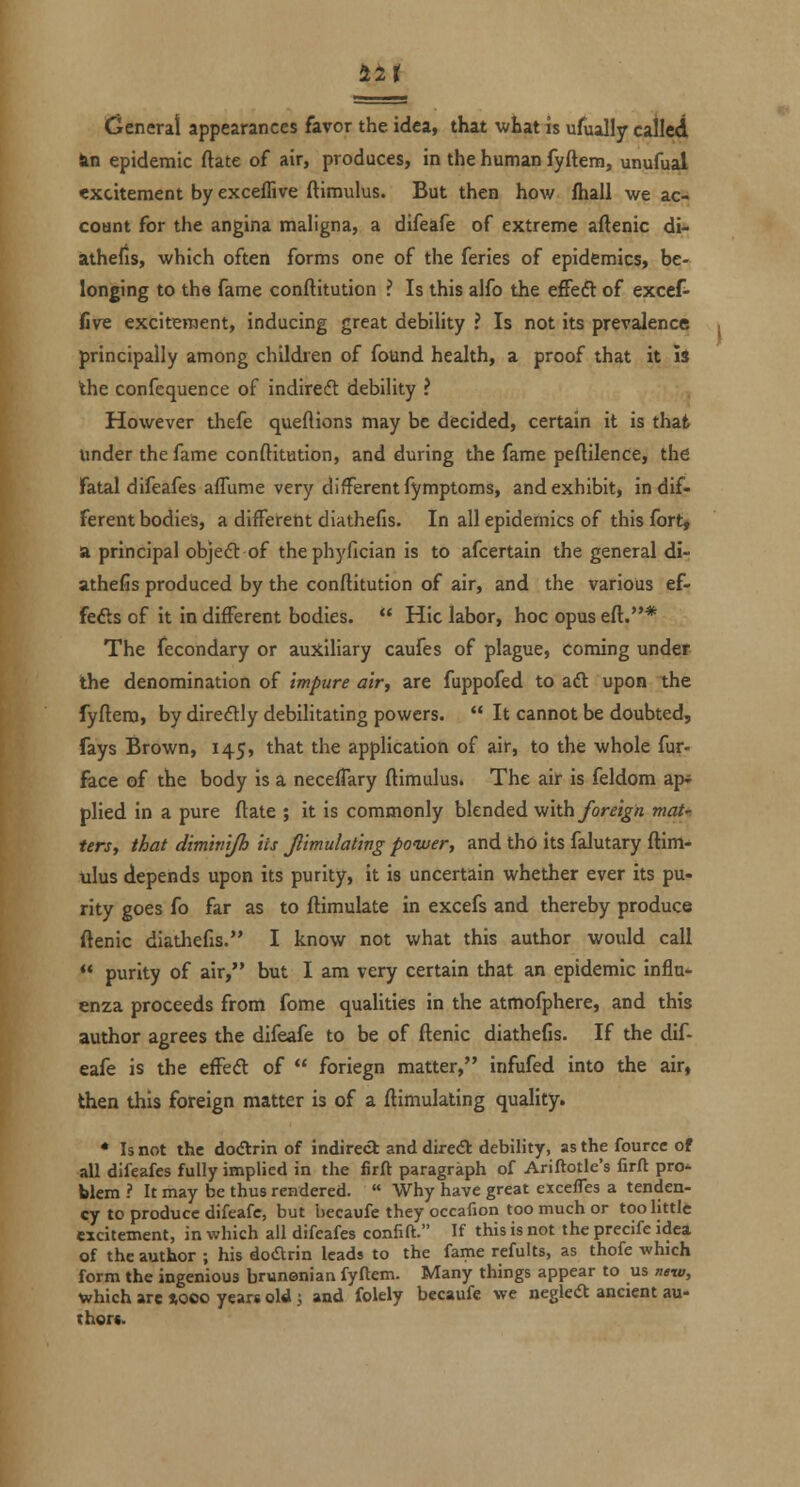 an General appearances favor the idea, that wbat is ufually called Jin epidemic ftate of air, produces, in the human fyftem, unufual excitement by exceffive ftimulus. But then how fhall we ac- count for the angina maligna, a difeafe of extreme aftenic di- athelis, which often forms one of the feries of epidemics, be- longing to the fame conftitution ? Is this alfo the efFeft of excef- five excitement, inducing great debility ? Is not its prevalence principally among children of found health, a proof that it Is the confcquence of indireft debility ? However thefe queftions may be decided, certain it is that under the fame conftitution, and during the fame peftilence, the Fatal difeafes aflume very different fymptoms, and exhibit, indif- ferent bodies, a different diathefis. In all epidemics of this fort, a principal objeft of thephyfician is to afcertain the general di- athefis produced by the conftitution of air, and the various ef- fefts of it in different bodies. Hie labor, hoc opus eft.* The fecondary or auxiliary caufes of plague, coming under the denomination of Impure air, are fuppofed to aft upon the fyftera, by direflly debilitating powers. It cannot be doubted, fays Brown, 145, that the application of air, to the whole fur- face of the body is a necelTary ftimulus. The ail is feldom ap* plied in a pure ftate ; it is commonly blended -vi'ith foreign mat- ters, that dimhiijh its Simulating power, and tho its falutary ftim- ulus depends upon its purity, it is uncertain whether ever its pu- rity goes fo far as to ftimulate in excefs and thereby produce ftenic diatliefis. I know not what this author would call purity of air, but I am very certain that an epidemic influ- enza proceeds from fome qualities in the atmofphere, and this author agrees the difeafe to be of ftenic diathefis. If the dif- eafe is the effedl of foriegn matter, infufed into the air, then this foreign matter is of a ftimulating quality. • Is not the dodtrin of indireci and direA debility, as the fourcc of all difeafes fully implied in the firft paragraph of Ariftotle's firft pro^ blem ? It may be thus rendered. « Why have great excefles a tenden- cy to produce difeafe, but hecaufe they occafion too much or toohttlc excitement, in which all difeafes confift. If this is not the precife idea of the author ; his doarin leads to the fame refults, as thofe which form the ingenious brunonian fyftem. Many things appear to us ntw, which are »ooo years old ; and folely becaufe we neglecSt ancient au- thors.