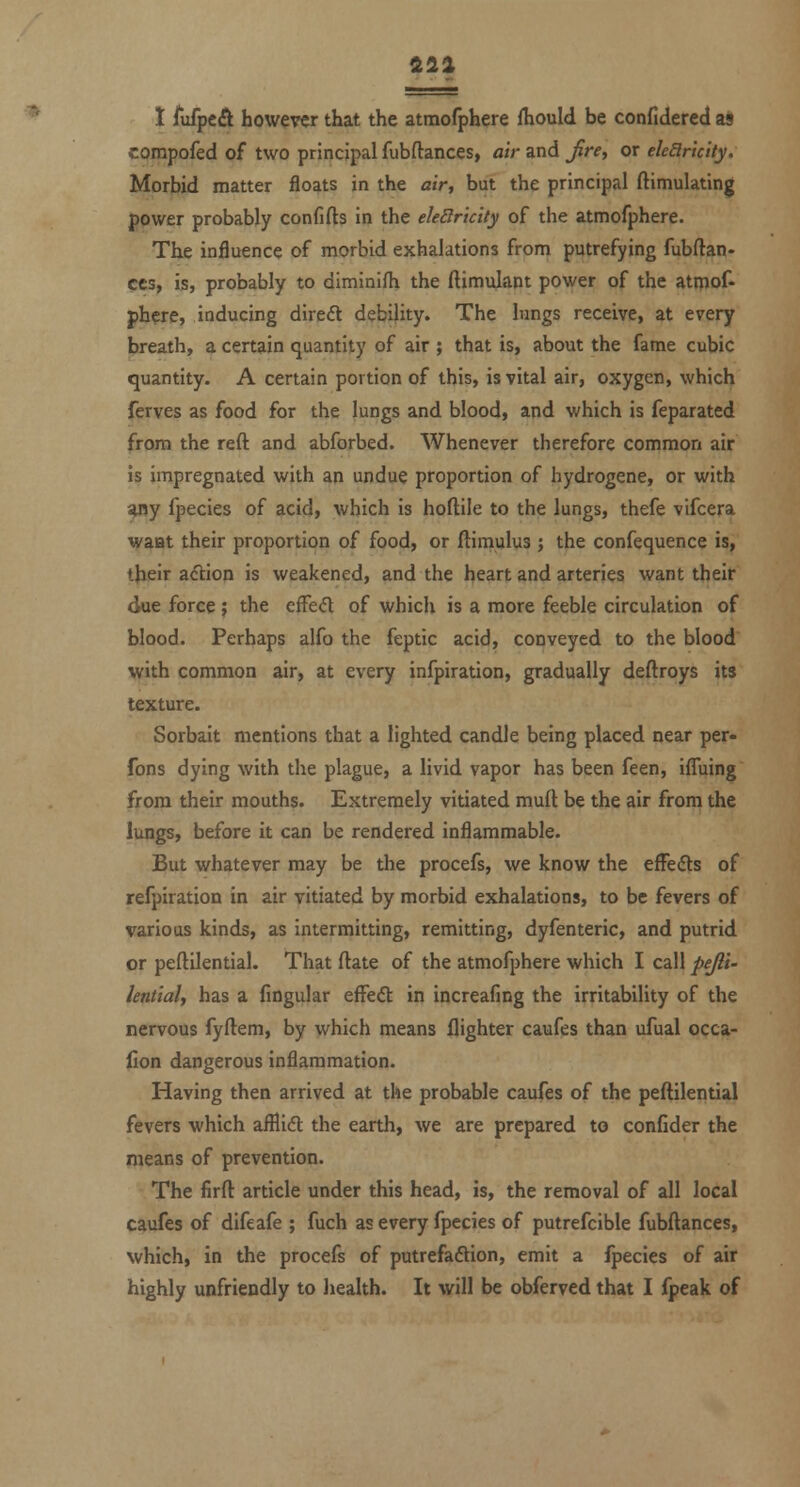 fill X fufpcift however that the atmofphere fhould be confidercd as corapofed of two principal fubftances, air and Jire, or eleElriclty. Morbid matter floats in the air, but the principal ftimulating power probably confifts in the ele8ricity of the atmofphere. The influence of morbid exhalations from putrefying fubftan- ces, is, probably to diminifh the ftimulant power of the atmof- phere, inducing direft debility. The lungs receive, at every breath, a certain quantity of air ; that is, about the fame cubic quantity. A certain portion of this, is vital air, oxygen, which ferves as food for the lungs and blood, and which is feparated from the reft and abforbed. Whenever therefore common air is impregnated with an undue proportion of hydrogene, or with ^y fpecies of acid, which is hoftile to the lungs, thefe vifcera waHt their proportion of food, or ftimulus; the confequence is, their aclion is weakened, and the heart and arteries want their due force ; the cffed of which is a more feeble circulation of blood. Perhaps alfo the feptic acid, conveyed to the blood with common air, at every infpiration, gradually deftroys its texture. Sorbait mentions that a lighted candle being placed near per- fons dying with the plague, a livid vapor has been feen, ifluing from their mouths. Extremely vitiated muft be the air from the lungs, before it can be rendered inflammable. But whatever may be the procefs, we know the efFeifls of refpiration in air vitiated by morbid exhalations, to be fevers of various kinds, as intermitting, remitting, dyfenteric, and putrid or peftilential. That ftate of the atmofphere which I call pejli- hntialj has a fingular efFeft in increafing the irritability of the nervous fyftem, by which means flighter caufes than ufual occa- lion dangerous inflammation. Having then arrived at the probable caufes of the peftilential fevers which afflidl the earth, we are prepared to confider the means of prevention. The firft article under this head, is, the removal of all local caufes of difeafe ; fuch as every fpecies of putrefcible fubftances, which, in the procefs of putrefadtion, emit a ipecies of air
