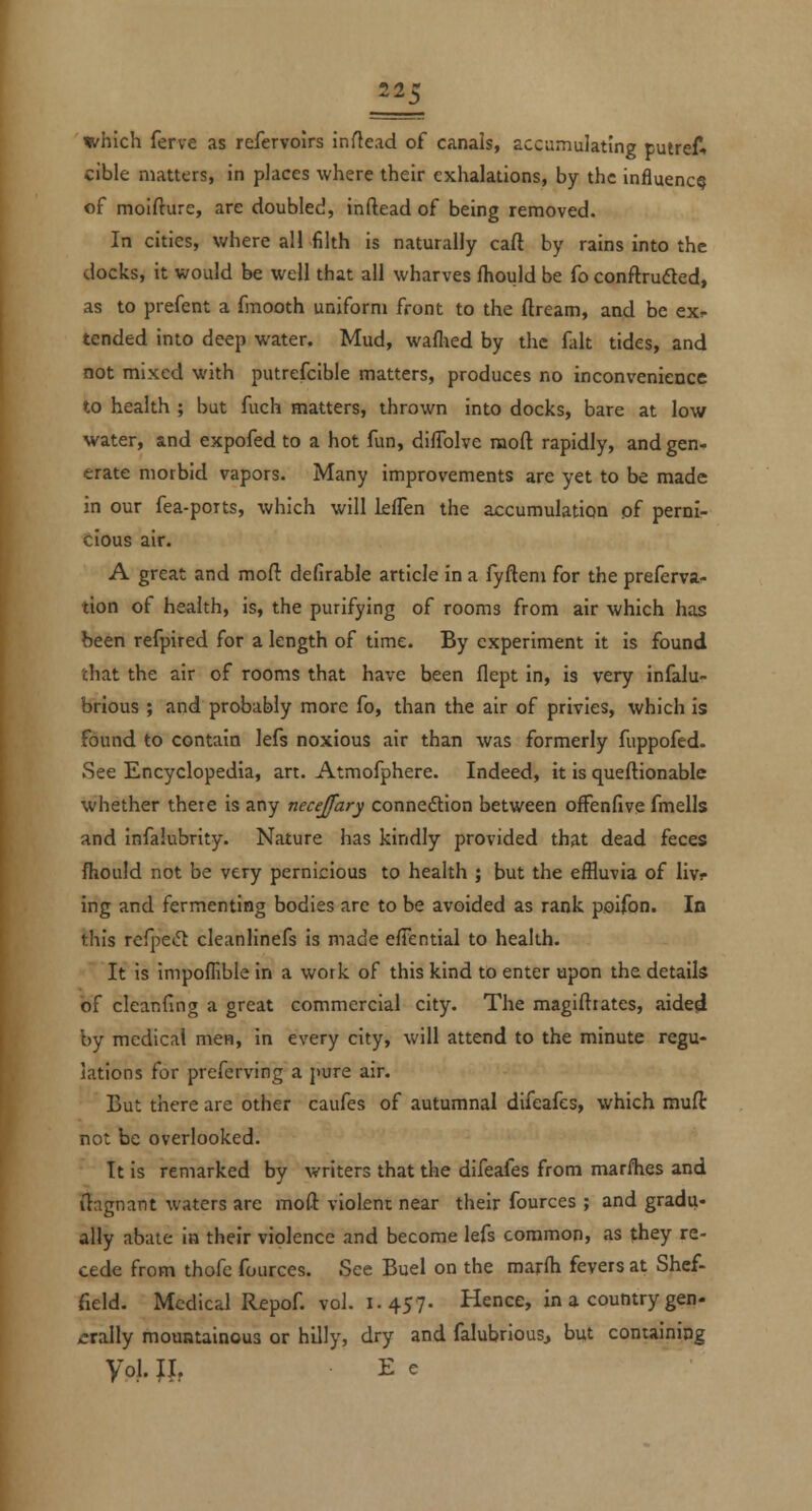 which ferve as refervoirs inflead of canals, accumulating putreA cible matters, in places where their exhalations, by the influence of moifture, are doubled, inftead of being removed. In cities, where all filth is naturally caft by rains into the docks, it would be well that all wharves fhould be fo conftrufled, as to prefent a fmooth uniform front to the dream, and be ex- tended into deep water. Mud, waflied by the fait tides, and not mixed with putrefcible matters, produces no inconvenience to health ; but fuch matters, thrown into docks, bare at low water, and expofed to a hot fun, diflblve raoft rapidly, and gen- erate morbid vapors. Many improvements are yet to be made in our fea-ports, which will leflen the accumulation of perni- cious air. A great and moft defirable article in a fyfteni for the preferva- tlon of health, is, the purifying of rooms from air which has been refpired for a length of time. By experiment it is found chat the air of rooms that have been flept in, is very infalu- brious ; and probably more fo, than the air of privies, which is found to contain lefs noxious air than was formerly fuppofed- See Encyclopedia, art. Atmofphere. Indeed, it is queftionable whether there is any neceffary connedlion between offenfive fmells and infalubrity. Nature has kindly provided that dead feces fhould not be very pernicious to health ; but the effluvia of livr ing and fermenting bodies are to be avoided as rank poifon. In this refj:)ei5t cleanlinefs is made efFential to health. It is impoflible in a work of this kind to enter upon the details of cleanfing a great commercial city. The magiftrates, aide^ by medical men, in every city, will attend to the minute regu- lations for preferving a pure air. But there are other caufes of autumnal difeafes, which mufl not be overlooked. It is remarked by writers that the difeafes from marflies and ilagnant waters are mod violent near their fources ; and gradu- ally abate in their violence and become lefs common, as they re- cede from thofe fources. See Buel on the marfh fevers at Shef- field. Medical Repof. vol. 1.457. Hence, in a country gen- »:rally mountainous or hilly, dry and falubrious, but containing