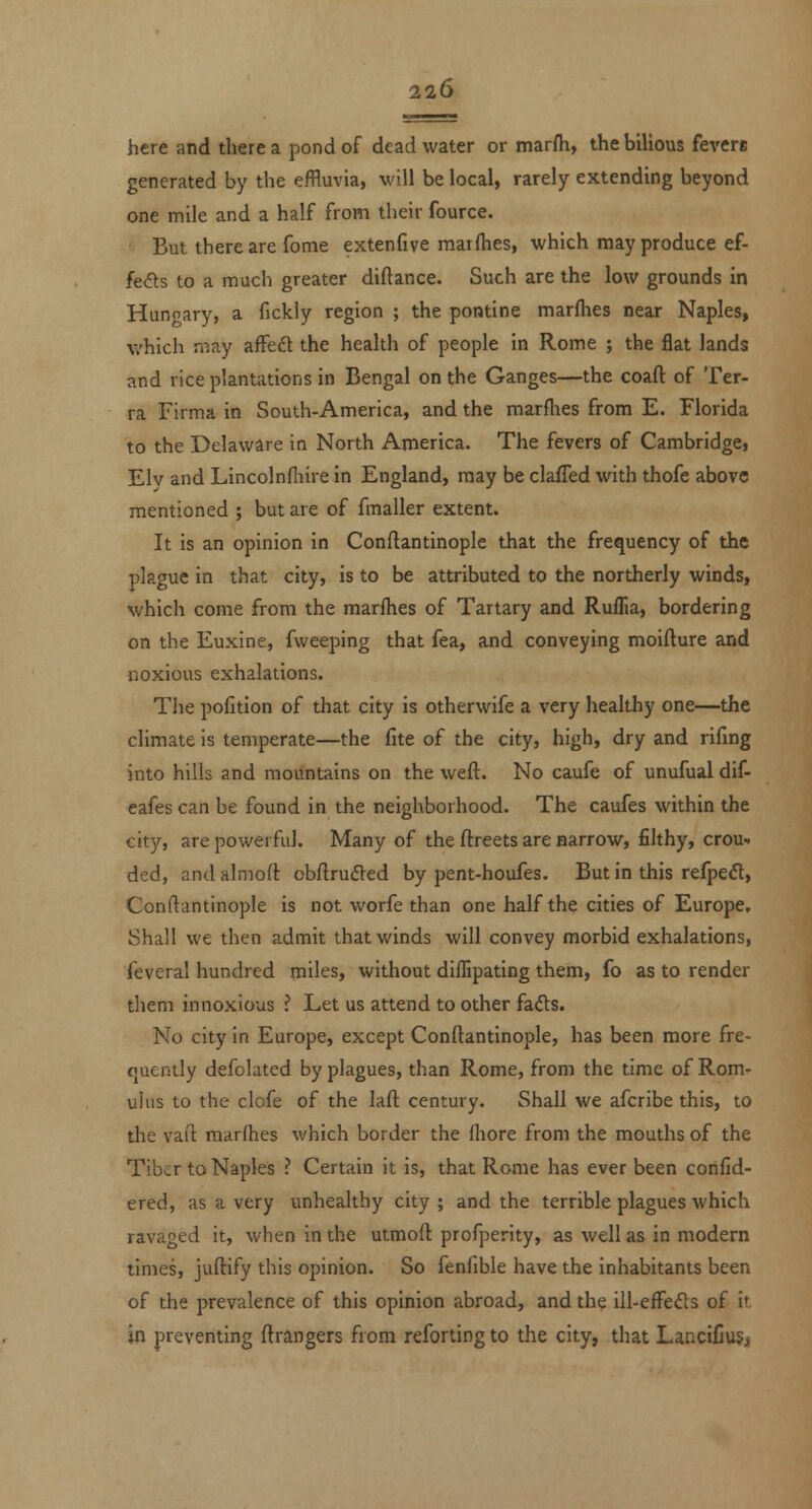 here and there a pond of dead water or marfh, the bilious fevere generated by the effluvia, will be local, rarely extending beyond one mile and a half from their fource. But there are fome extenfive matfhes, which may produce ef- fefts to a much greater diftance. Such are the low grounds in Hungary, a fickly region ; the pontine marfhes near Naples, which may affeft the health of people in Rome ; the flat lands and rice plantations in Bengal on the Ganges—the coaft of Ter- ra Firma in South-America, and the marfhes from E. Florida to the Delaware in North America. The fevers of Cambridge, Elv and Lincolnfliire in England, may be claffed with thofe above mentioned ; but are of fmaller extent. It is an opinion in Conftantinople that the frequency of the plague in that city, is to be attributed to the northerly winds, which come from the marfhes of Tartary and Ruflia, bordering on the Euxine, fweeping that fea, and conveying moiflure and noxious exhalations. The pofition of that city is otherwife a very healthy one—the climate is temperate—the fite of the city, high, dry and rifmg into hills and mountains on the wefl. No caufe of unufual dif- eafes can be found in the neighborhood. The caufes within the city, are powerful. Many of the flreets are narrow, filthy, crou- ded, andalmoft obflrufled by pent-houfes. But in this refpedt, Conftantinople is not worfe than one half the cities of Europe, Shall we then admit that winds will convey morbid exhalations, ieveral hundred miles, without dilTipating them, fo as to render them innoxious ? Let us attend to other fads. No city in Europe, except Conftantinople, has been more fre- cjuently defolated by plagues, than Rome, from the time of Rom- ulus to the clofe of the laft century. Shall we afcribe this, to the vafl marfhes which border the fliore from the mouths of the Tiber to Naples ? Certain it is, that Rome has ever been confid- ered, as a very unhealthy city ; and the terrible plagues which ravaged it, when in the utmoft profperity, as well as in modern times, juftify this opinion. So fenfible have the inhabitants been of the prevalence of this opinion abroad, and the ill-efFefls of it in preventing ftrangers from refortingto the city, that LanciCuSj