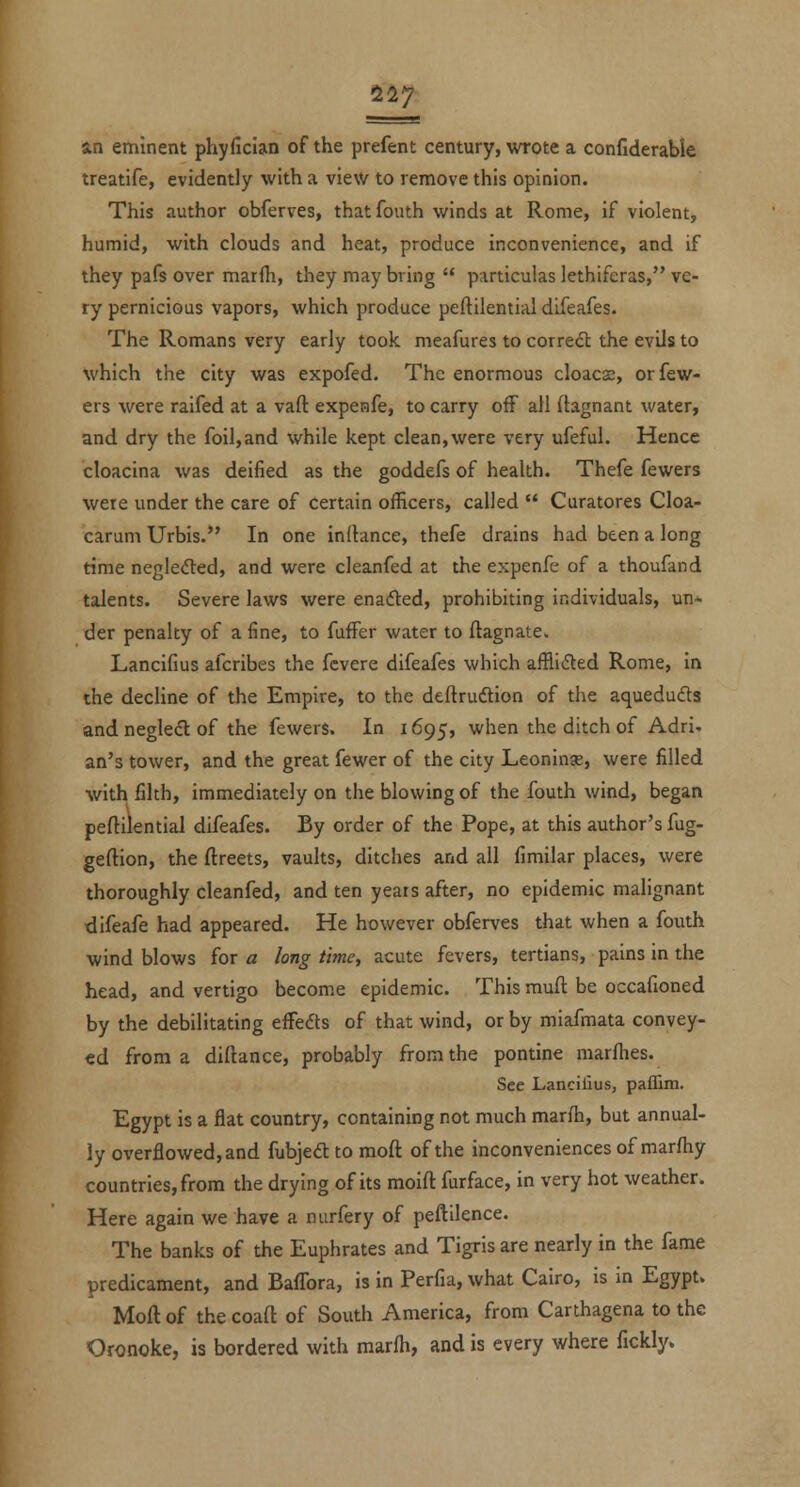 11] s.n eminent phyfician of the prefent century, wrote a confiderable treatife, evidently with a view to remove this opinion. This author obferves, thatfouth winds at Rome, if violent, humid, with clouds and heat, produce inconvenience, and if they pafs over marfli, they may bring '* particulas lethiferas, ve- ry pernicious vapors, which produce peftilential difeafes. The Romans very early took meafures to corredl the evils to which the city was expofed. The enormous cloacs, orfew- ers were raifed at a vaft expenfe, to carry off all ftagnant water, and dry the foil,and while kept clean,were very ufeful. Hence cloacina was deified as the goddefs of health. Thefe fewers were under the care of certain officers, called  Curatores Cloa- carum Urbis.*' In one inftance, thefe drains had been a long time negleded, and were cleanfed at the expenfe of a thoufand talents. Severe laws were enaded, prohibiting individuals, un- der penalty of a fine, to fuffer water to ftagnate. Lancifius afcribes the fcvere difeafes which afflicted Rome, in the decline of the Empire, to the deftrudtion of the aqueduds and negled of the fewers. In 1695, when the ditch of Adri. an's tower, and the great fewer of the city Leoninje, were filled with filth, immediately on the blowing of the fouth wind, began peftilential difeafes. By order of the Pope, at this author's fug- geftion, the ftreets, vaults, ditches and all fimilar places, were thoroughly cleanfed, and ten years after, no epidemic malignant difeafe had appeared. He however obferves that when a fouth wind blows for a long time, acute fevers, tertians, pains in the head, and vertigo become epidemic. This muft be occafioned by the debilitating effects of that wind, or by miafmata convey- ed from a diftance, probably from the pontine marlhes. See Lancilius, paffim. Egypt is a flat country, containing not much marfh, but annual- ly overflowed, and fubjed to raoft of the inconveniences of marfhy countries, from the drying of its moift furface, in very hot weather. Here again we have a nurfery of peftilence. The banks of the Euphrates and Tigris are nearly in the fame predicament, and Baffora, is in Perfia, what Cairo, is in Egypt. Moll of the coaft of South America, from Carthagena to the Oronoke, is bordered with marfh, and is every where fickly.