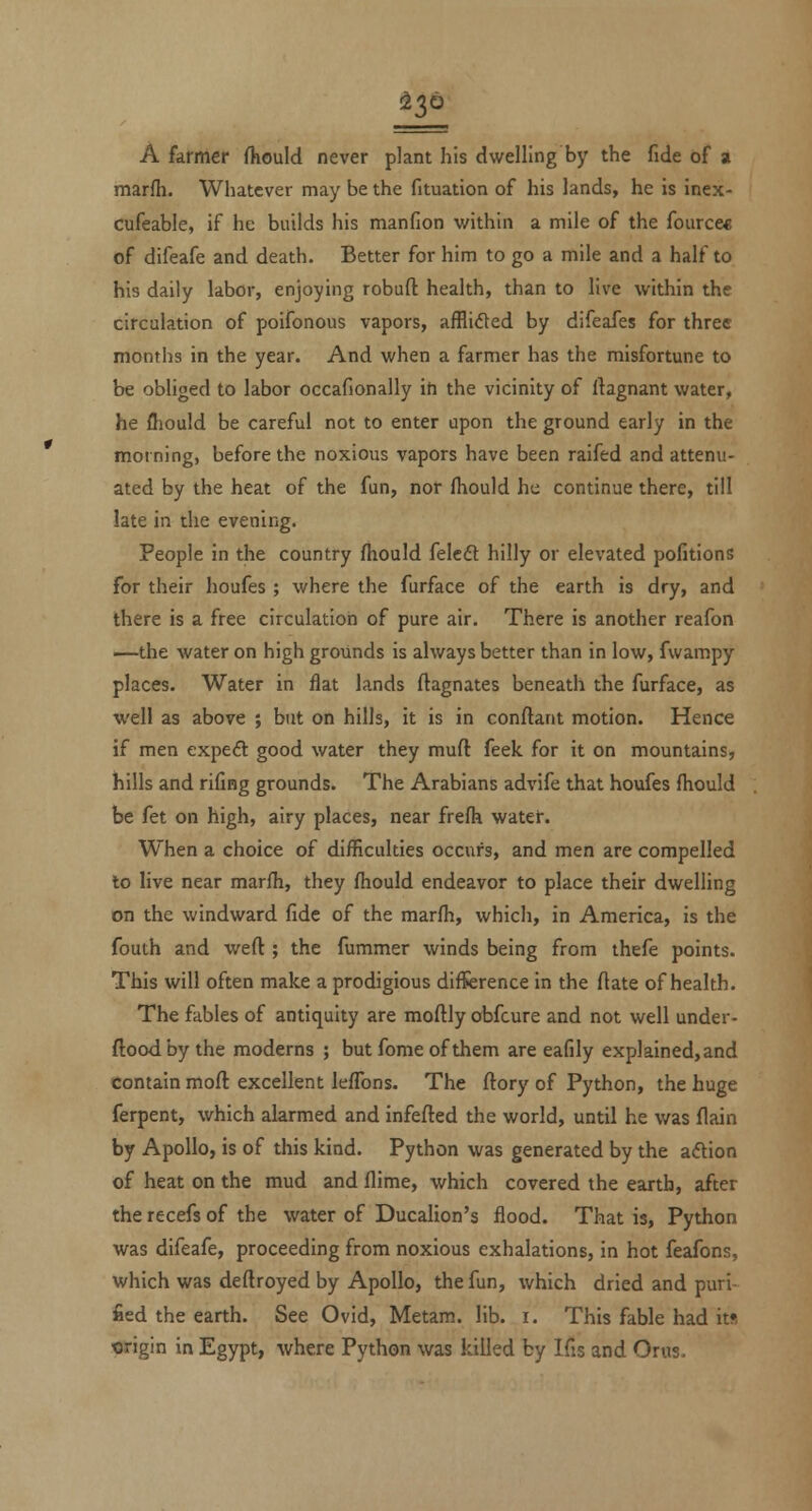 A farmer fhould never plant his dwelling by the fide of a marfh. Whatever may be the fituation of his lands, he is inex- cufeable, if he builds his manfion within a mile of the fource* of difeafe and death. Better for him to go a mile and a half to his daily labor, enjoying robuft health, than to live within the circulation of poifonous vapors, afflided by difeafes for three months in the year. And when a farmer has the misfortune to be obliged to labor occafionally iti the vicinity of ftagnant water, he fliould be careful not to enter upon the ground early in the morning, before the noxious vapors have been raifed and attenu- ated by the heat of the fun, nor fhould he continue there, till late in the evening. People in the country fhould felcfl hilly or elevated pofitions for their houfes ; where the furface of the earth is dry, and there is a free circulation of pure air. There is another reafon —the water on high grounds is always better than in low, fwampy places. Water in flat lands ftagnates beneath the furface, as well as above ; but on hills, it is in conftant motion. Hence if men expeft good water they muft feek for it on mountains, hills and rifing grounds. The Arabians advife that houfes fhould be fet on high, airy places, near frefh water. When a choice of difficulties occurs, and men are compelled to live near marfh, they fhould endeavor to place their dwelling on the windward fide of the marfh, whicli, in America, is the fouth and wefl; the fummer winds being from thefe points. This will often make a prodigious difference in the flate of health. The fables of antiquity are moflly obfcure and not well under- floodby the moderns ; but fome of them are eafily explained,and contain mofl excellent lefTons. The ftory of Python, the huge ferpent, which alarmed and infefled the world, until he was flain by Apollo, is of this kind. Python was generated by the adtion of heat on the mud and flime, which covered the earth, after the recefs of the water of Ducalion's flood. That is, Python was difeafe, proceeding from noxious exhalations, in hot feafons, which was deflroyed by Apollo, the fun, which dried and puri- fied the earth. See Ovid, Metam. lib. i. This fable had its 'Origin in Egypt, where Python was killed by Ifis and Orus.