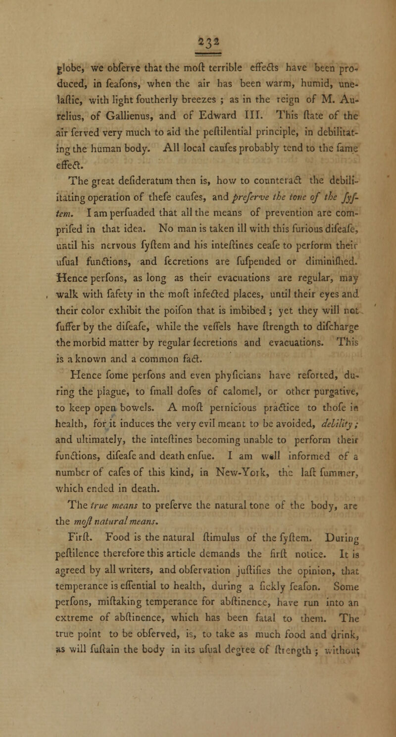 globe, we obferve that the moft terrible effefls have been pro- duced, in feafons, when the air has been warm, humid, une- laftic, with light foutherly breezes ; as in the reign of M. Au- rcHus, of Gallienus, and of Edward III. This (late of the air ferved very much to aid the peftiiential principle, in debilitat- ing the human body. All local caufes probably tend to the fame efFea. The great defideratura then is, how to counterad the debil- itating operation of thefe caufes, and preferve the tone of the fyf. tern. I am perfuaded that all the means of prevention are com- prlfed in that idea. No man is taken ill with this furious difeafe, until his nervous fyftem and his inteftines ceafe to perform their iifual funftions, and fecretions are fufpended or dirainiflied. Hence perfons, as long as their evacuations are regular, may walk with fafety in the moft infeded places, until their eyes and their color exhibit the poifon that is imbibed ; yet they will not fuffer by the difeafe, while the vefTels have ftrength to difcharge the morbid matter by regular fecretions and evacuations. This is a known and a common fadl. Hence fome perfons and even phyficians have reforted, du- ring the plague, to fmall dofes of calomel, or other purgative, to keep opea bowels. A mofl: pernicious pra<5lice to thofe in health, for it induces the very evil meant to be avoided, delilify ; and ultimately, the inteftines becoming unable to perform their functions, difeafe and death enfue. I am w«ll informed of a number of cafes of this kind, in New-York, the laft fummer, which ended in death. The true means to prefferve the natural tone of the body, are the mojl natural means. Firft. Food is the natural ftimulus of the fyftem. During peftilence therefore this article demands the firft notice. It is agreed by all writers, and obfervation juftifies the opinion, that temperance is effential to health, during a fickly feafon. Some perfons, miftaking temperance for abftinence, have run into an extreme of abftinence, which has been fatal to them. The true point to be obferved, is, to take as much food and drink, %s will fuftain the body in its ufual degree of fttength ; without