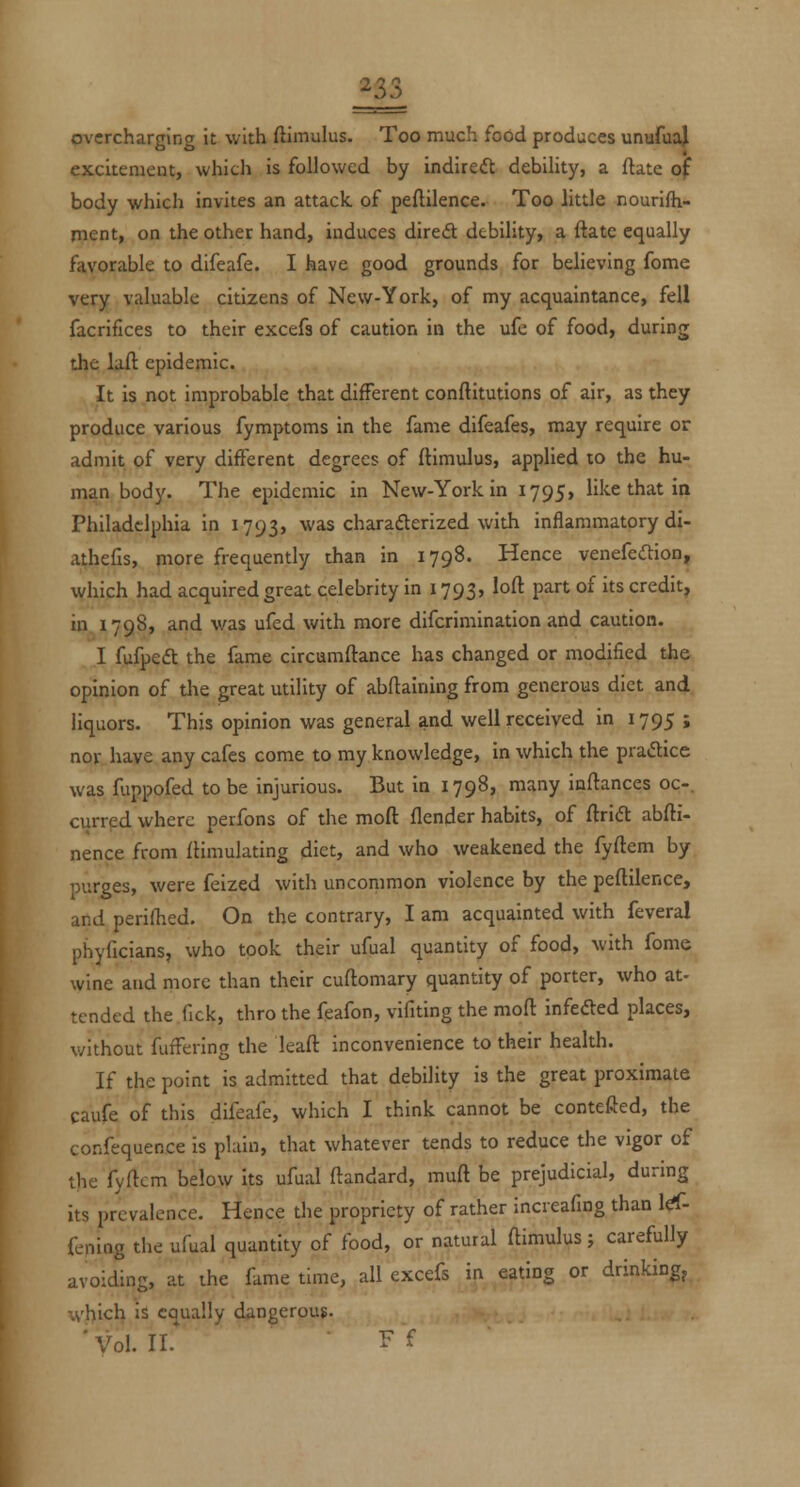 ^33 overcharging it with ftimulus. Too much food produces unufua^ excitement, which is followed by indireift debility, a ftate of body which invites an attack of peftilence. Too little nourifh- rnent, on the other hand, induces dired debility, a ftate equally favorable to difeafe. I have good grounds for believing fome very valuable citizens of New-York, of my acquaintance, fell facriflces to their excefs of caution in the ufe of food, during the lafl epidemic. It is not improbable that different conftitutlons of air, as they produce various fymptoms in the fame difeafes, may require or admit of very different degrees of flimulus, applied to the hu- man body. The epidemic in New-York in 1795, like that in Philadelphia in 1793, was charafterized with inflammatory di- athefis, more frequently than in 1798. Hence venefe<ftion, which had acquired great qelebrity in 1793, loft part of its credit, in 1798, and was ufed with more difcrimination and caution. I fufped the fame circumftance has changed or modified the opinion of the great utility of abftaining from generous diet and liquors. This opinion was general and well received in 1795 ; nor have any cafes come to my knowledge, in which the practice was fuppofed to be injurious. But in 1798, many inflances oc-. currpd where perfons of the moft flender habits, of ftrid abfti- nence from ftimulating diet, and who weakened the fyftem by OT-rges, were felzed with uncommon violence by the peftilence, and perifhed. On the contrary, I am acquainted with feveral phyficians, who took their ufual quantity of food, with fome wine and more than their cuftomary quantity of porter, who at- tended the fick, thro the fpafon, vifiting the moft infedted places, v/ithout fuffering the leaft inconvenience to their health. If the point is admitted that debility is the great proximate caufe of this difeafe, which I think cannot be contefled, the confequence is plain, that whatever tends to reduce the vigor of the fyftem below its ufual ftandard, muft be prejudicial, during its prevalence. Hence the propriety of rather increafing than 1^- feniog the ufual quantity of food, or natural ftimulus; carefully avoiding, at the fame time, all excefs in eating or drinking^ whi<^^ i^ equally dangerous. ' Vol. II.* 1' '