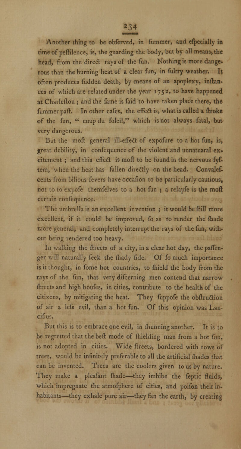 in Another thing to be obferved, in fummer, and efpecially in time of peftilence, is, the guarding the body, but by all means, the head, from the diredl rays of the fun. Nothing is more dange- rous than the burning heat of a clear fun, in fultry weather. It often produces fudden death, by means of an apoplexy, inftan- ces of which are related under the year 1752, to have happened at Charlefton ; and the fame is faid to have taken place there, the fummer part. In other cafes, the effeft is, what is called a ftroke of the fun, coup du foleil, which is not always fatal, bu^ very dangerous. But the moft general ill-effeft of expofure to a hot fun, is, great debility, in confequence of the violent and unnatuaral ex* citement ; and this efFed is moft to be found in the nervous fyf- tem, when the heat has fallen diredly on the head. Convalet cents from bilious fevers have occafion to be particularly cautious, not to to expofe themfelves to a hot fun ; a relapfe is the moft certain confequence. The umbrella is an excellent invention; it would be ftill more excellent, if it could be improved, fo as to render the fiiade more general, and completely interrupt the rays of the fun, with- out being rendered too heavy. In walking the ftreets of a city, in a clear hot day, the paflen- ger will naturally feek the fliady fide. Of fo much importance is it tliought, in fome hot countries, to fhield the body from tlie rays of the fun, that very difcerning men contend that narrow ftreets and high hoyfes, in cities, contribute to the health of the citizens, by mitigating the heat. They fuppofe the obftruftion of air a lefs evil, than a hot fun. Of this opinion was Lan- cifius. But this is to embrace one evil, in fliunning another. It is to be regretted that the beft mode of fliielding man from a hot fun, is not adopted in cities. Wide ftreets, bordered with rows of trees, would be infinitely preferable to all the artificial (hades that can be invented. Trees are the coolers given to us by nature. They make a pleafant ftiade—they imbibe the feptic fluids, which impregnate the atmofphere of cities, and poifon their in- habitants—they exhale pure air—they fan the earth, by creating
