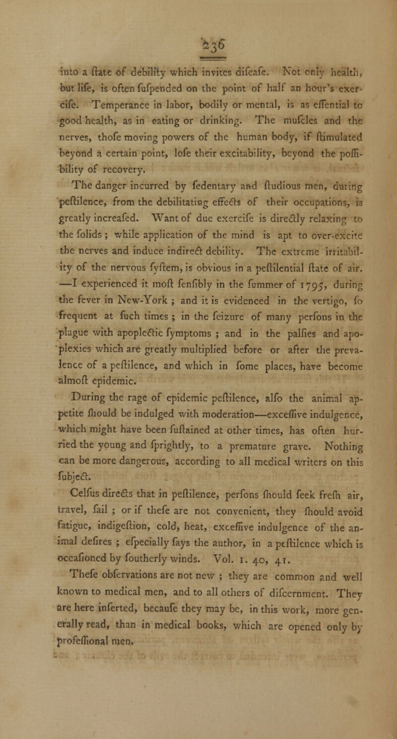 into a flate of debility which invites difeafe. Not cr.:y jicaltii, but life, is often fufpended on the point of half an hour's exer- cife. Temperance in labor, bodily or mental, is as eflential to good health, as in eating or drinking. The mufcles and the nerves, thofe moving powers of the human body, if ftimulated beyond a certain point, lofe their excitability, beyond the pofli- bility of recovery. The danger incurred by fedentary and fludious men, during peftilence, from the debilitating effeds of their occupations, is greatly increafed. Want of due excrcife is directly relaxing to the folids ; while application of the mind is apt to over-excitC the nerves and induce indire(ft debility. The extreme irritabil- ity of the nervous fyftem, is obvious in a peftilential ftatc of air. —I experienced it mofl: fenfibly in the fummer of 1795, during the fever in New-York ; and it is evidenced in the vertigo, fo frequent at fuch times ; in the feizure of many perfons in the plague with apopleflic fymptoms ; and in the palfies and apo- plexies which are greatly multiplied before or after the preva- lence of a peftilence, and which in fome places, have become almofl epidemic. During the rage of epidemic peftilence, alfo the animal ap- petite fliould be indulged with moderation—exceflive indulgence, which might have been fuftained at other times, has often hur- ried the young and fprightly, to a premature grave. Nothing can be more dangerous, according to all medical writers on this fubjcft. Celfus direds that in peftilence, perfons fliouId feek fredi air, travel, fail ; or if thefe are not convenient, they (hould avoid fatigue, indigeftion, cold> heat, exceffive indulgence of the an- imal defires ; efpecially fays the author, in a peftilence which is occafioned by foutherly winds. Vol. 1.40, 41. Thefe obfervations are not new ; they are common and well known to medical men, and to all others of difcemment. They are here inferted, becaufe they may be, in this work, more gen- efally read, than in medical books, which are opened only by profeflional men.
