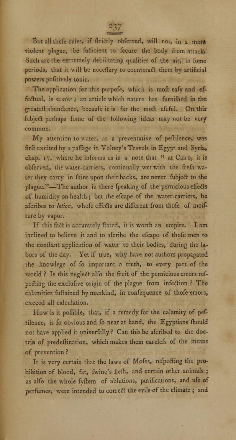 But all thefe riiles, if ftridly obferved, will not, in a motft •violent plague, be fafficient to fecure the body from attack* Such are the extremely debilitating qualities of the air, in feme periods, that it will be neccflary to countcraft them by artificial powers pofitively tonic. The application for this purpofcj which is moft eafy and ef- fe(ftual, is ivaler ; an article which nature has furnifhed in the greatefl: abundance, becaufe it is far the moft ufeful. On this fubjecl perhaps fomc of the following ideas may not be very common. My attention to water, as a preventative of peftilence, was firft excited by a pafTage in Volney's Travels in Egypt and Syria» chap. 17. where he informs us in a note that at Cairo, it is obferved, the water-carriers, continually wet with the frefh wa- ter they carry in llcins upon their backs, are never fubjeft to the plagiie.—The author is there fpeaking of the pernicious efFeds of humidity on health ; but the efcape of the water-carriers, he afcribes to lotioriy whofe efFefts are different from thofe of moil^ ture by vapor. If this {z.€i is accurately ftated, it is worth an empire. I am Inclined to believe it and to afcribe the efcape of thofe men to the conftant application of water to their bodies, during the la- bors of the day. Yet if true, why have not authors propagated the knowlege of fo important a truth, to every part of the world ? Is this negleft alfo the fruit of the pernicious errors ref- pecting the exclufive origin of the plague from infedion ? The calamities fuftained by mankind, in confequence of thofe errors, exceed all calculation. How is it poffible, that, if a remedy for the calamity of pef- tllence, is fo obvious and fo near at hand, the Egyptians fhould not have applied it univerfally ? Can this be afcribed to the doc- trin of predeftination, which makes them carelefs of the means of prevention ? It is very certain that the laws of Mofes, refpeding the pro- hibition of blood, fat, fwine's flefii, and certain other animals j as alfo the whole fyftem of ablutions, purifications, and life of perfumes, were intended to correft the evils of the climate ; and