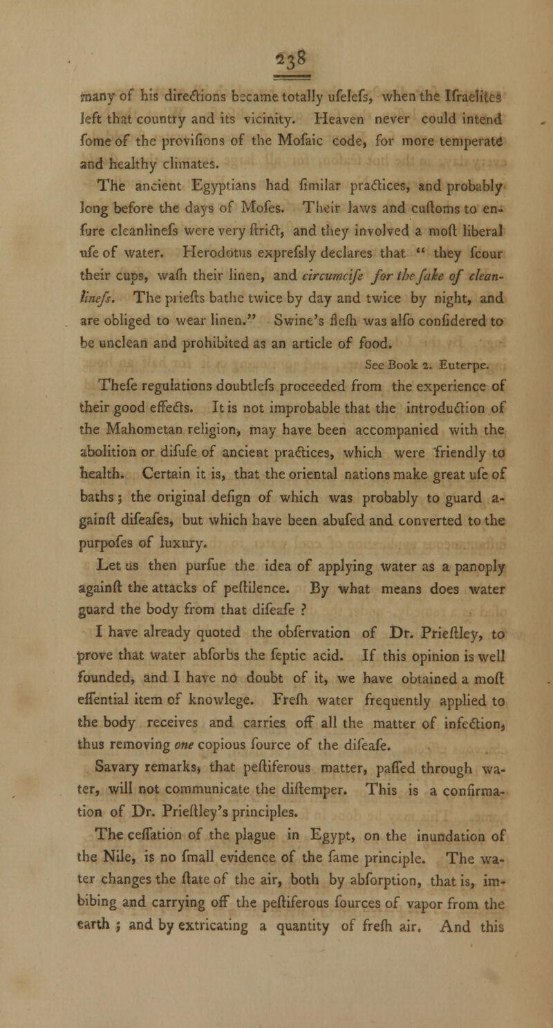 many of his dire(^ions bscame totally ufelefs, when the Ifraelitcs left that country and its vicinity. Heaven never could intend fomeof the provifions of the Mofaic code, for more temperate and healthy climates. The ancient Egyptians had fimilar pradices, and probably- long before the days of Mofes. Their laws and cuftoms to en^ (ijre cleanlinefs were very ftrid, and they involved a mofl: liberal ttfe of water. Herodotus exprefsly declares that they fcour their cups, wafh their linen, and ctrcumc'tfe for the fake of clean- ttnefs. The priefts batlic twice by day and twice by night, and are obliged to wear linen. Swine's flefh was alfo conCdered to be unclean and prohibited as an article of food. See Book 2. Euterpe. Thefe regulations doubtlefs proceeded from the experience of their good effeds. It is not improbable that the introduftion of the Mahometan religion, may have been accompanied with the abolition or difufe of ancient praftices, which were 'friendly to Kealth. Certain it is, that the oriental nations make great ufe of baths; the original delign of which was probably to guard a- gainfl: difeafes, but which have been abufed and converted to the purpofes of luxury. Let us then purfue the idea of applying water as a panoply againft the attacks of peftilence. By what means does water guard the body from that difeafe ? I have already quoted the obfervation of Dr. Prieftley, to prove that water abforbs the feptic acid. If this opinion is well founded, and I have no doubt of it, we have obtained a moft effential item of knowlege. Frefh water frequently applied to the body receives and carries off all the matter of infection, thus removing one copious fource of the difeafe. Savary remarksj that pefliferous matter, paffed through wa- ter, will not communicate the diftemper. This is a confirma- tion of Dr. PriefUey's principles. The ceffation of the plague in Egypt, on the inundation of the Nile, is no fmall evidence of the fame principle. The wa- ter changes the ftate of the air, both by abforption, that is, im- bibing and carrying off the peftiferous fources of vapor from the canh J and by extricating a quantity of frefh air. And this