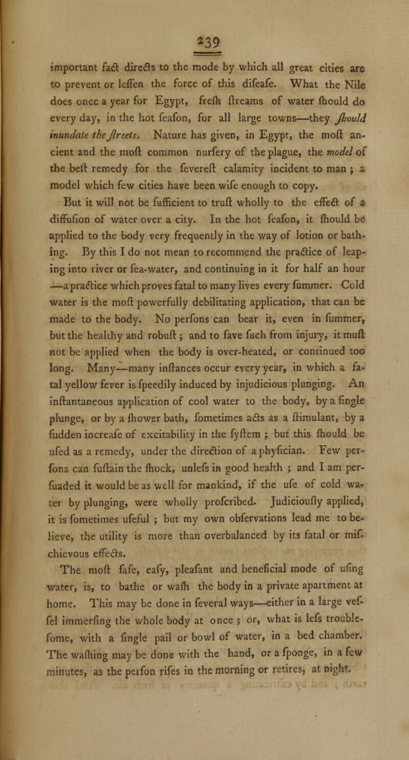 important h& direfls to the mode by which all great cities are to prevent or leffen the force of this difeafe. What the Nile does once a year for Egypt, frefh flreams of water fhould do every day, in the hot feafon, for all large towns—they Jbould inundate thejlreets. Nature has given, in Egypt, the moft an- cient and the moft common nurfery of the plague, the model of the beft remedy for the fevereft calamity incident to man ; a model which few cities have been wife enough to copy. But it will, not be fufficient to truft wholly to the effeft of a difFufion of water over a city. In the hot feafon, it fhould be applied to the body very frequently in the way of lotion or bath- ing. By this I do not mean to recommend the practice of leap- ing into river or fea-water, and continuing in it for half an hour —apra<5tice which proves fatal to many lives every liimmer. Cold water is the moft powerfully debilitating application, that can be made to the body. No perfons can bear it, even in fummer, but the healthy and robuft ; and to fave fuch from injury, it muft not be applied when the body is over-heated, or continued too long. Many—many inftances occur every year, in which a fa- tal yellow fever is fpeedily induced by injudicious plunging. An inftantaneous application of cool water to the body, by a fingle plunge, or by a ihower bath, fometimes ads as a ftimulant, by a fudden increafe of excitability in the fyftem ; but this fhould be ufed as a remedy, under the direction of a phyfician. Few per- fons can fuftain the fhock, unlefs in good health ; and I am per- fuaded it would be as well for mankind, if the ufe of cold wa- ter by plunging, were wholly profcribed. Judicioufly applied, it is fometimes ufeful ; but my own obfervations lead me to be- lieve, the utility is more than overbalanced by its fatal or mif- chievous effects. The moft fafe, eafy, pleafant and beneficial mode of ufing water, is, to bathe or wa(h the body in a private apartment at home. This may be done in feveral ways—either in a large vef- fel immerfing the whole body at once j or, what is lefs trouble- fome, with a fingle pail or bowl of water, in a bed chamber. The wafhing may be done with the hand, or a fponge, in a few minutes, as the perfon rifes in the morning or retires, at night.