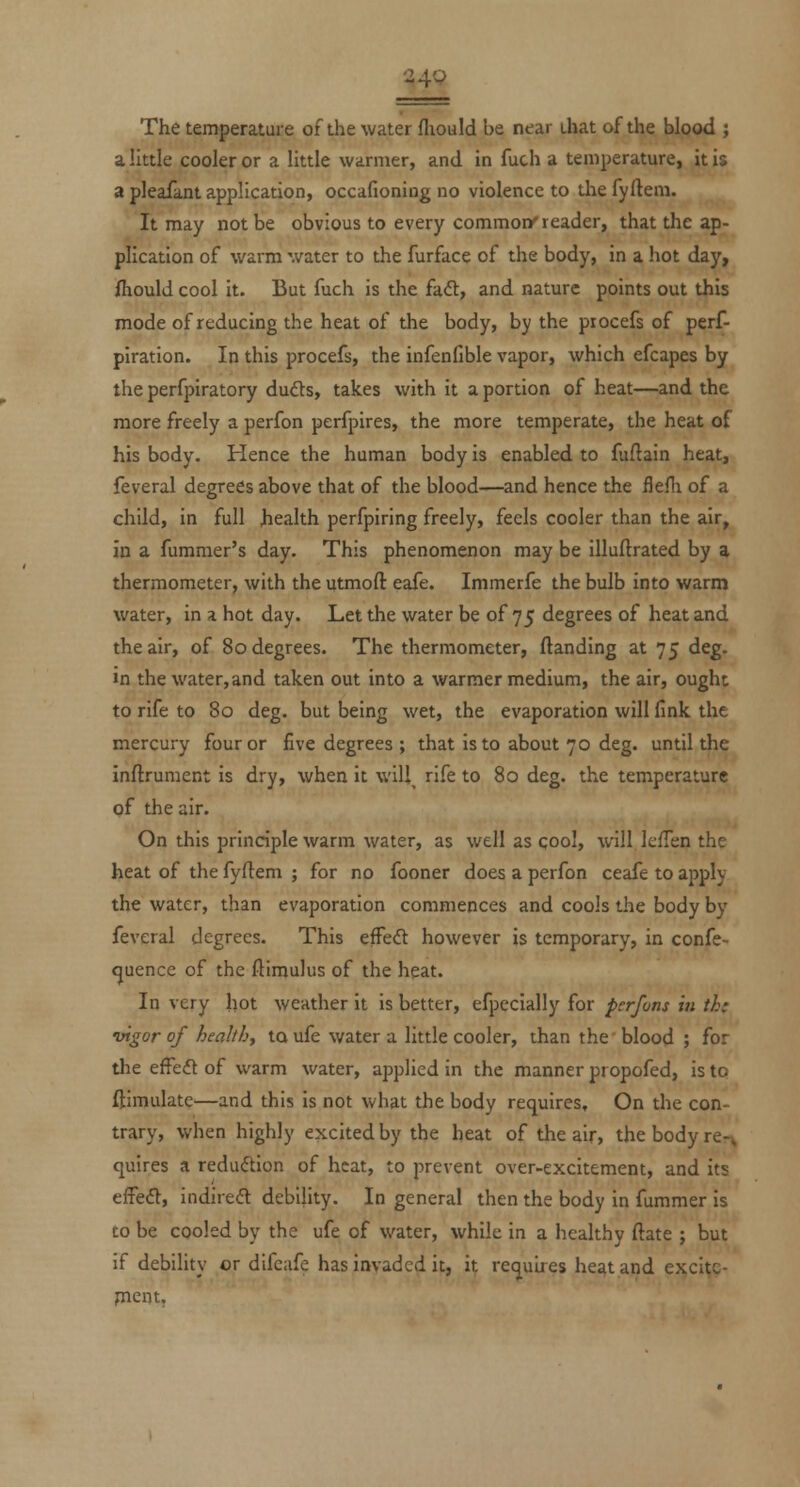 24P The temperature of the water fliould be near that of the blood j a little cooler or a little warmer, and in fuch a temperature, it i$ a pleafant application, occafioning no violence to the fyfteni. It may not be obvious to every commons reader, that the ap- plication of warm water to the furface of the body, in a hot day, fliould cool it. But fuch is the fad, and nature points out this mode of reducing the heat of the body, by the procefs of perf- piration. In this procefs, the infenfible vapor, which efcapes by the perfpiratory dudts, takes with it a portion of heat—and the more freely a perfon perfpires, the more temperate, the heat of his body. Hence the human body is enabled to fuftain heat, feveral degrees above that of the blood—and hence the flefli of a child, in full health perfpiring freely, feels cooler than the air, in a fummer's day. This phenomenon may be illuftrated by a thermometer, with the utmoft eafe. Immerfe the bulb into warm water, in a hot day. Let the water be of 75 degrees of heat and the air, of 80 degrees. The thermometer, (landing at 75 deg. in the water, and taken out into a warmer medium, the air, ought to rife to 80 deg. but being wet, the evaporation will fink the mercury four or five degrees ; that is to about 70 deg. until the inftruraent is dry, when it wlU^ rife to 80 deg. the temperature of the air. On this principle warm water, as well as cool, will IcfTen the heat of the fyftem ; for no fooner does a perfon ceafe to apply the water, than evaporation commences and cools the body by feveral degrees. This effedt however is temporary, in confe- (juence of the fliraulus of the heat. In very hot weather it is better, efpecially for perfons in thi vigor of health, to ufe water a little cooler, than the' blood ; for the efFedt of warm water, applied in the manner propofed, is to ftimulate^—and this is not what the body requires. On the con- trary, when highly excited by the heat of the air, the body re-^ quires a reduction of heat, to prevent over-excitement, and its effect, indireft debility. In general then the body in fummer is to be cooled by the ufe of water, while in a healthy ftate ; but if debility or difeafe has invaded it, it requires heat and excitc- rnent.