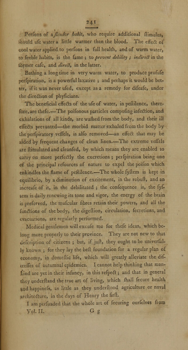 Perfons of ^Jlirnkr habit, who require additional ftimuluSj ihould ufe water a little warmer than the blood. The effefl off cool water applied to perfons in full health, and of warm water, to feeble habits, is the fame ; to prevent debility ; indireS in the former cafe, and direcl, in the latter. Bathing a long time in very warm water, to produce profufe perfpiration, is a powerful laxative ; and perhaps it would be bet- ter, if it was never ufed, except as a remedy for difeafe, under the diredion of phyficians. The beneficial efFe<as of the ufe of water, in peftilence, there- fore, are thefe.—The poifonous particles compofing infedtion, and exhalations of all kinds, are waflied from the body, and their ill effedts prevented—the morbid matter exhaled from the body by- the perfpiratory vefTels, is alfo removed—an efFedt that may be aided by frequent changes of clean linen.—The extreme veffsls are ftimulated and cleanfed, by which means they are enabled to carry on more perfectly the excretions ; peifpiration being one of the principal refources of nature to expel the poifon which enkindles the flame of peftilence.—The whole fyfteni is kept in equilibrio, by a diminution of excitement, in the robuft, and an increafe of it, in the debilitated ; the confequence is, the fyf- tern is daily renewing its tone and vigor, the energy of the brain is preferved, the mufcular fibres retain their powers, and all the fun(flions of the body, the digeflion, circulation, fecretions, and evacuations, are regularly performed. Medical gentlemen will excufe me for thefe ideas, which be- long more properly to their province. They are not new to that tlefcription of citizens ; but, if juft, they ought to be univerfal- ly knowH ; for they lay the beft foundation for a regular plan of economy, in domeftic life, which will greatly alleviate the dif- treffes of autumnal epidemics. I cannot help thinking that man- j^ind are yet in their infancy, in this refpeft ; and that in general they ijnderftand the true art of living, which fhall fecare health ^nd happinefs, as little as they vinderftood agriculture or naval architedture, in the days of Henry the firft. I am perfuaded that the whole art of fecuring ourfelves from Vol. II. G g