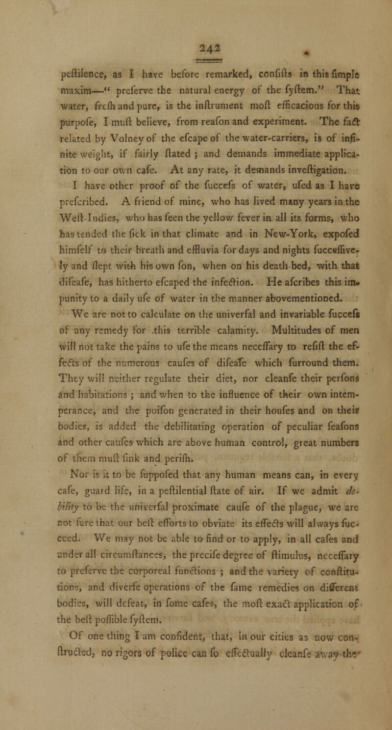 peftilence, as I have before remarked, confifts in this fimple maxim— preferve the natural energy of the fyftem. That water, frefh and pure, is the inftrument mofl; efficacious for this purpofe, I muft believe, from reafon and experiment. The faft related by Volney of the efcape of the water-carriers, is of infi- nite weiglit, if fairly dated ; and demands immediate applica- tion to our own cafe. At any rate, it demands inveftigation. I have other proof of the fuccefs of water, ufed as I have prefcribed. A friend of mine, who has lived many years in the Weft-Indies, who has feen the yellow fever in all its forms, who has tended the fick in that climate and in New-York, expofed himfelf ta their breath and eifluvia for days and nights fucceffive. iy and flept with his own fon, when on his death bed, with that difeafe, has hitherto efcaped the infecHiion. He afcribes this im» punity to a daily ufe of water in the manner abovementioncd. - ■ We are not to calculate on the univerfal and invariable fuccefi of any remedy for this terrible calamity. Multitudes of men win not take the pains to ufe the means necefTary to refift the ef- fe<5i:s of the numerous caufes of difeafe which furround them. They will neither regulate their diet, nor cleanfe their perfonS and habitations ; and when to the influence of their own intem- perance, and the poifon generated in their houfes and on the'it bodies, is added the debilitating operation of peculiar feafons and other caufes which are above human control, great numbers of them mull: fink and perifli. Nor is it to be fuppofed that any human means can, in every cafe, guard lif?, in a peftilential ftate of air. If we admit de- hility to be the univerfal proximate caufe of the plague, we are not fure that our beft efforts to obviate its efFedfs will always liic- cced. We may not be able to find or to apply, in all cafes and under all circumftances, the precife degree of ftimulus, necefTary to preferve the corporeal functions ; and the variety of conftitu- tions, and diverfe operations of the fame remedies on different bodies, will defeat, in fome cafes, the moft exad application of' the befl poflible fyftem. Of one thing I am confident, that, in our cities as now con^ ftru(5t€d, no rigors of police can fo. effcftualJy ckanfe away-the