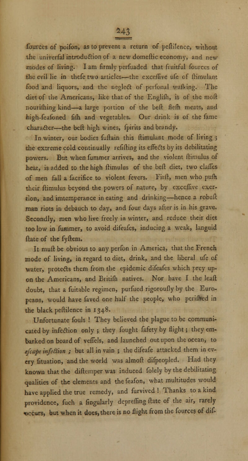 fainCes of polfon, as to prevent a return of peflilence, without the univerfal introdudtion of a new domeftic economy, and new modes of living. I am firmly perfuaded that fruitful fources of the evil lie in thefe two articles—the exce/live ufe of (Hmulant food and liquors, and the negledl of perfonal walking. The diet of the Americans, like that of the Englifli, is of the moft nourifhing kind—a large poition of the beft flefh meats, and high-feafoned fi{h and vegetables. Our drink is of the fame character—the belt high wines, fpirits and brandy. In winter, our bodies fuftain this ftimulant mode of living j the extreme cold continually refifting its eifefts by its debilitating pov/ers. But when fummer arrives, and the violent ftimulus of heat, is added to the high ftimulus of the beft diet, two clafTes of men fall a facrifice to violent fevers. Firft, men who pufh their ftimulus beyond the powers of nature, by exceffive exer- tion, and imtemperance in eating and drinking—hence a robuft man riots in debauch to day, and four days after is in his grave. Secondly, men who live freely in winter, and reduce their diet too low in fummer, to avoid difeafes, inducing a weak, languid ftate of the fyftem. It muft be obvious to any perfon in America, that the French mode of living, in regard to diet, drink, and the liberal ufe of water, prote^s them from the epidemic difeafes which prey up- on the Americans, and Britifh natives. Nor have I the leaft doubt, that a fuitable regimen, purfued rigoroufly by the Euro- peans, would have faved one half the people, who periflred in the black peftilence in 1348. Unfortunate fouls ! They believed the plague to be communi- cated by infeaion only ; they fought fafety by flight; they em- barked on board of vefTels, and launched out upon the ocean, to efcape infeBion ; but all in vain ; the difeafe attacked them in ev- ery fituation, and the world was almoft difpeopled. Had they known that the diftemper was induced folely by the debilitating qualities of the elements and the feafon, what multitudes would have applied the true remedy, and furvived ! Thanks to a kind providence, fuch a fingularly depreffing ftate of the air, rarely occurs, but when it does, there is no flight from the fources of dif-
