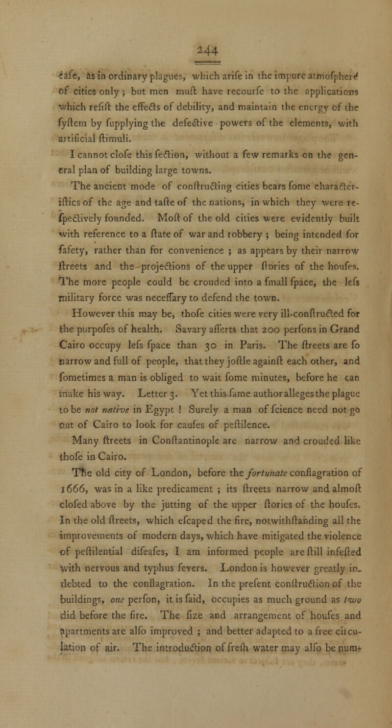 iiie, ks in ordinary plagues, which arife in the impure aimofphei^ of cities only ; but men niuft have recourfe to the applications ■which refift the efFefls of debility, and maintain the energy of the fyftem by fupplying the defedlive powers of the elements, with artificial ftimuli. I cannot clofe this feflion, without a few remarks on the gen- eral plan of building large towns. The ancient mode of conftrufling cities bears fome charafter- iftics of the age and tafte of the nations, in which they were re- (pedively founded. Moft of the old cities were evidently built with reference to a ftate of war and robbery ; being intended for fafety, rather than for convenience ; as appears by their narrow ftreets and the-projeflions of the upper ftbries of the houfes. The more people could be crouded into a fmall Ipace, the lefs military force was neceflary to defend the town. However this may bcj thofe cities were very ill-conftrufted for the purpofes of health. Savary aflerts that 200 perfons in Grand Cairo occupy lefs fpace than 30 in Paris. The ftreets are fo barrow and full of people, that they joftle againft each other, and fometimes a man is obliged to wait fome minutes, before he can make his way. Letter 3. Yet this-fame author alleges the plague to be not native in Egypt ! Surely a man of fcience need not go out of Cairo to look for caufes of peftilence. Many ftreets in Conftantinople are narrow and crouded like thofe in Cairo. TfSe old city of London, before the/or/«na/<? conflagration of J 666, was in a like predicament ; its ftreets narrow andalmoft clofed above by the jutting of the upper ftories of the houfes. In the old ftreets, which efcaped the fire, notwithftanding all the improvements of modern days, which have mitigated the violence of peftilential difeafes, I am informed people are ftill infefted with nervous and typhus fevers. London is however greatly in_ debted to the conflagration. In the prefent conftruilion of the buildings, on^ perfon, itisfaid, occupies as much ground as tivo did before the fire. The lize and arrangement of houfes and apartments are alfo improved ; and better adapted to a free ciicu- latjop of air. The introdu(5lion offrefh water may alfo bepum*