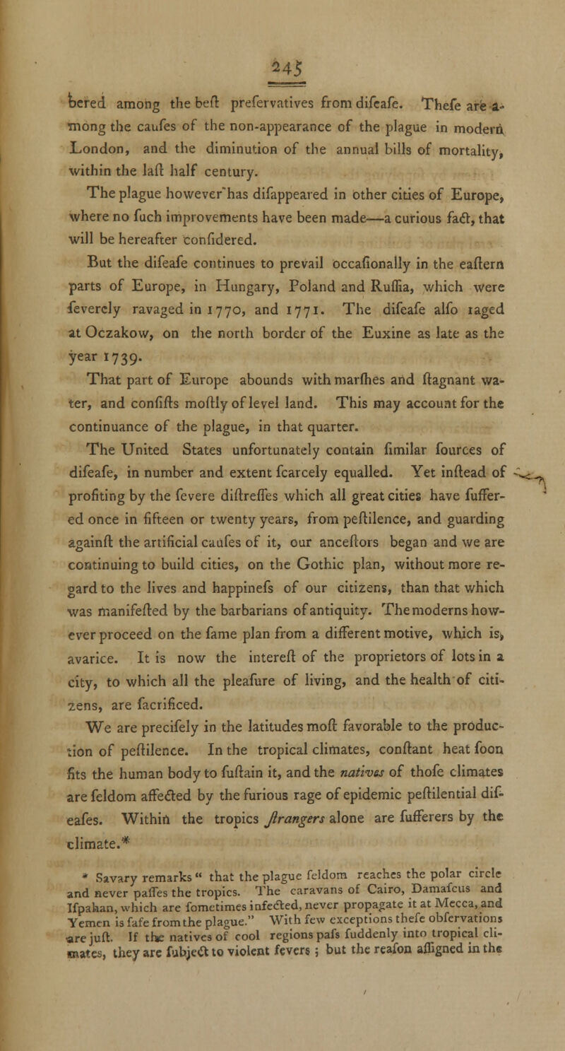 bered among the beft prefervatives from difcafe. Thefe arfe -1- Tnong the caufes of the non-appearance of the plague in modem London, and the diminution of the annual bills of mortality, within the laft half century. The plague however'has difappeared in other cities of Europe, where no fuch improvements have been made—a curious faft, that will be hereafter confidered. But the difeafe continues to prevail occafionally in the eaftern parts of Europe, in Hungary, Poland and Ruffia, which were Severely ravaged in 1770, and 1771. The difeafe alfo laged at Oczakow, on the north border of the Euxine as late as the year 1739. That part of Europe abounds withmarflies and (lagnant wa- ter, and confifts moftly of level land. This may account for the continuance of the plague, in that quarter. The United States unfortunately contain fimilar fourees of difeafe, in number and extent fcarcely equalled. Yet inftead of profiting by the fevere diftreffes which all great cities have fuffer- ed once in fifteen or twenty years, from peftllence, and guarding againft the artificial caufes of it, our anceltors began and we are continuing to build cities, on the Gothic plan, without more re- gard to the lives and happinefs of our citizens, than that which was manifefted by the barbarians of antiquity. The moderns how- ever proceed on the fame plan from a different motive, which is, avarice. It is now the intereft of the proprietors of lots in a city, to which all the pleafure of living, and the health of citi- zens, are facrificed. We are precifely in the latitudes moft favorable to the produc- tion of peftilence. In the tropical climates, conftant heat foon fits the human body to fuftain it, and the natives of thofe climates are feldom affeded by the furious rage of epidemic peflilential dif- eafes. Within the tropics Jirangers alone are fufferers by the climate.* * Savary remarks that the plague feldom reaches the polar circle and never paffes the tropics. The caravans of Cairo, Damafcus and Ifpahan, which are fometimes infedted, never propagate it at Mecca, and Yemen is fafe from the plague. With few exceptions thefe obfervations arejuft. If tf*: natives of cool regions pafs fuddenly into tropical cli- mates, they arc fuhjea to violent fevers 5 but the rcafon afligned in the