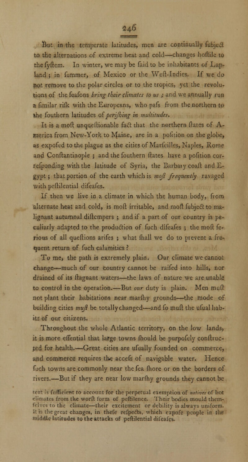 feut in the temperate latitudes, men are continually fubjcill to the alternations of extreme heat and cold—changes hoftile to the fyftem. In winter, we may be faid to be inhabitants of Lap- land ; in fummer, of Mexico or the Weft-Indies. If we do pot remove to the polar circles or to the tropics, yet the revolu- tions of the feafons bring their (limatcs to us ; and we annually run a fimilar rifle with the Europeans, who pafs from tlie northern to the fouthern latitudes oipertjhing in multitudes. It is a moft unqueftionable fad diat the northern ftates of A- merica from New-York to IVJaine, are in a pofuion on the globe, as expofed to the plague as the citiesofMarfcilles, Naples, Rome and Conftantinople ; and the fouthern ftates have a pofition cor- refponding with the latitude of Syria, the Barbaiycoaft and E- gypt; that portion of the earth which is mojl frequently ravaged with peftilential difeafes. If then we live in a cHmate in which the human body, from alternate heat and cold, is moft irritable, and moft fubjedt to ma- lignant autumnal diftcmpers ; and if a part of our country is pe- culiarly adapted to the produdion of fuch difeafes ; the moft fe- rious of all queftions arifes ; what fhall we do to prevent a fre- iquent return of fuch calamities ? To me, the path is extremely plain. Our climate we cannot change—much of our country cannot be raifed into hills, nor drained of its ftagnant waters—the laws of nature we are unable to control in the operation.—But our duty is plain. Men muft not plant their habitations near marftiy grounds—the mode of building cities mujl be totally changed'—andfo muft the ufual hab- its of our citizens. Throughout the whole Atlantic territory, on the low lands, it is more effential that large towns fhould be purpofely conftruc- jed for health.—Great cities are ufually founded on commerce, ajid commerce requires the accefs of navigable water. Hence fuch towns are commonly near the fea (bore or on the borders of rivers.—But if they are near low marftiy grounds they cannot be tert is fufficiait to account for the perpetual exemption of natives of hot climates from the worft form of peftilence. Their bodies mould them- fclves to the climate—their excitement or debility is always uniform. It is the great changes, in thcfe refpedts, which expofc people in the middle latitudee to the attacks of pcftilcntial dii'eafes.