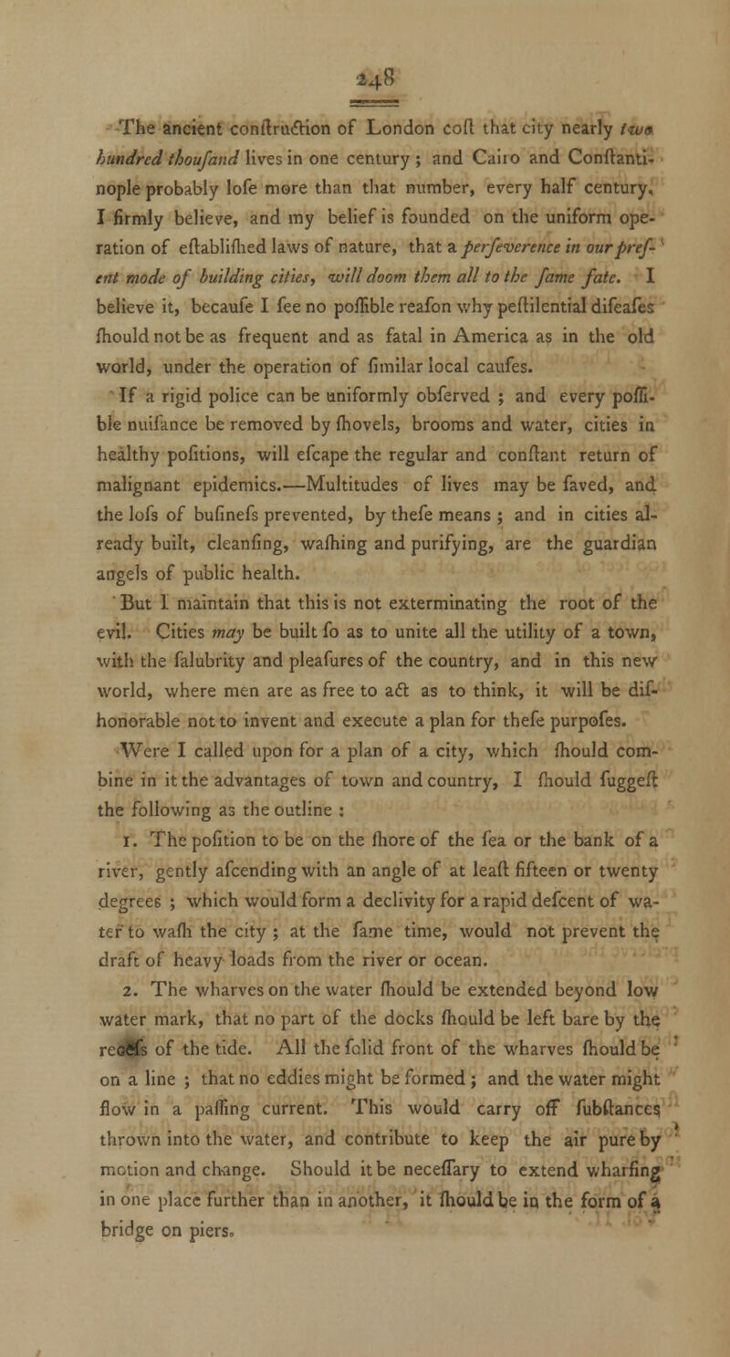 -The ancient conilrudtion of London cofl: that city nearly /«/« hundred thoufand lives in one century ; and Cairo and Conftantl-r nople probably lofe more than that number, every half century,' I firmly believe, and my belief is founded on the uniform ope-' ration of eftabliflied laws of nature, that 9. perfeverence in ourpref- ^ etit mode of building cities, ivill doom them all to the fame fate. ^' I believe it, becaufe I fee no poflible reafon why peftilential difeales fhouldnotbe as frequent and as fatal in America as in the old world, under the operation of fimilar local caufes. If a rigid police can be uniformly obferved ; and every pofli- ble nuifance be removed by ftiovels, brooms and water, cities in healthy pofitions, will efcape the regular and conftant return of malignant epidemics.—Multitudes of lives may be faved, and the lofs of bufinefs prevented, by thefe means ; and in cities al- ready built, cleanfing, walhing and purifying, are the guardian angels of public health. ' But I maintain that this is not exterminating the root of the evil. Cities ?nay be built fo as to unite all the utility of a town, with the falubrity and pleafures of the country, and in this new world, where men are as free to aft as to think, it will be dif- honorable not to invent and execute a plan for thefe purpofes. Were I called upon for a plan of a city, which fhould com- bine in it the advantages of town and country, I {hould fuggefl the following as the outline : 1. The pofition to be on the fliore of the fea or the bank of a river, gently afcending with an angle of at lead fifteen or twenty degrees ; which would form a declivity for a rapid defcent of wa- ter to wafli the city ; at the fame time, would not prevent the draft of heavy loads from the river or ocean. 2. The wharves on the water fhould be extended beyond low water mark, that no part of the docks fhould be left bare by the reddfe of the tide. All the folid front of the wharves fhould be ' on a line ; that no eddies might be formed ; and the water might flow in a pafTing current. This would carry off fubftances; tlirown into the water, and contribute to keep the air pure by ' motion and change. Should it be neceflary to extend wharfing in one place further than in another, it Ihouldbe in the form of a bridge on piers.