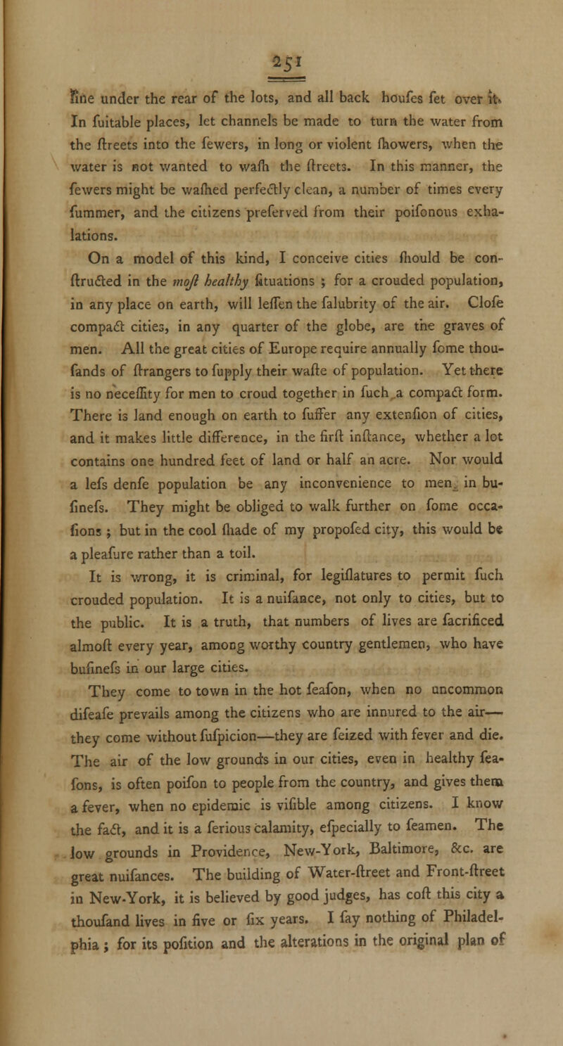 fine under the rear of the lots, and all back houfes fet over it» In fuitable places, let channels be made to turn the water from the ftreets into the fewers, in long or violent (howers, when the water is not wanted to wafh the ftreets. In this manner, the fewers might be wafhed perfectly clean, a number of times every fummer, and the citizens preferved from their poifonous exha- lations. On a model of this kind, I conceive cities fliould be con- ftrufted in the mqfi healthy fituations ; for a crouded population, in any place on earth, will lefTen the falubrity of the air. Clofe compadt cities, in any quarter of the globe, are the graves of men. All the great cities of Europe require annually fome thou- fands of ftrangers to fupply their wafte of population. Yet there is no neceflity for men to croud together in fuch^a compadl form. There is land enough on earth to fuffer any extenfion of cities, and it makes little difference, in the firft inftance, whether a lot contains one hundred feet of land or half an acre. Nor would a lefs denfe population be any inconvenience to men. in bu- finefs. They might be obliged to walk further on fome occa- fions ; but in the cool fliade of my propofed city, this would be a pleaflire rather than a toil. It is wrong, it is criminal, for legiflatures to permit fuch crouded population. It is a nulfance, not only to cities, but to the public. It is a truth, that numbers of lives are facrificed almoft every year, among worthy country gentlemen, who have bufinefs in our large cities. Tbey come to town in the hot feafon, when no uncommon difeafe prevails among the citizens who are innured to the air— they come without fufpicion—they are feized with fever and die. The air of the low grounds in our cities, even in healthy fea- fons, is often poifon to people from the country, and gives thena a fever, when no epidemic is vifible among citizens. I know the fad, and it is a ferious calamity, efpecially to feamen. The low grounds in Providence, New-York, Baltimore, &c. are great nuifances. The building of Water-ftreet and Front-fl:reet in New-York, it is believed by good judges, has coft this city a thoufand lives in five or fix years. I fay nothing of Philadel- phia; for its pofition and the alterations in the original plan of
