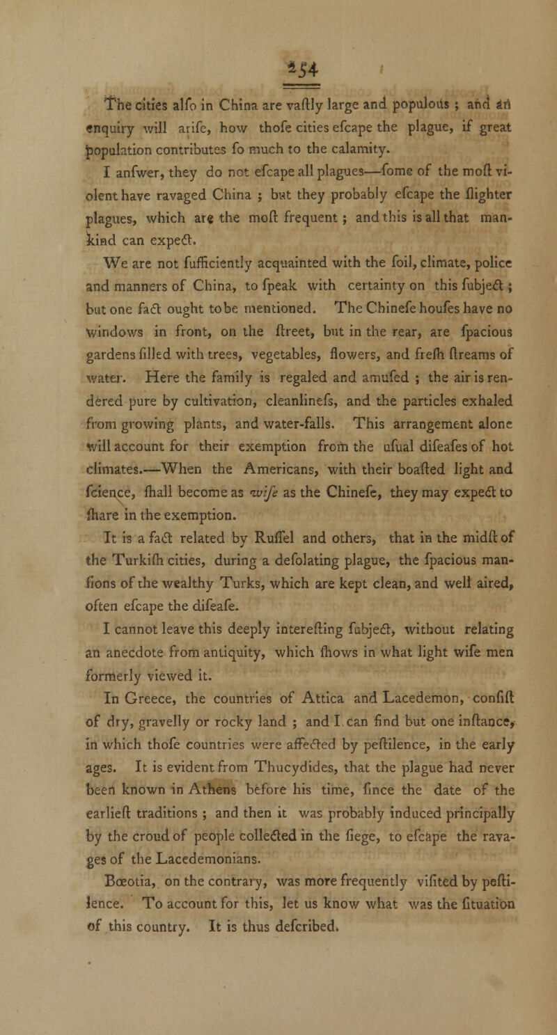ill The cities alfo In China are vaftly large and populous ; and irt enquiry will arife, how thofe cities efcape the plague, if great J)opulation contributes fo much to the calamity. I anfwer, they do not efcape all plagues—fome of the moft vi- olent have ravaged China ; but they probably efcape the (lighter plagues, which ar« the moft frequent; and this is all that man- kind can expeft. We are not fufficiently acquainted with the foil, climate, police and manners of China, to fpeak with certainty on this fubjed ; but one fa6l ought to be mentioned. The Chinefe houfes have no windows in front, on the ftreet, but in the rear, are fpacious gardens filled with trees, vegetables, flowers, and frefii dreams of water. Here the family is regaled and amufed ; the air is ren- dered pure by cultivation, cleanlinefs, and the particles exhaled from growing plants, and water-falls. This arrangement alone will account for their exemption from the ufual difeafes of hot climates.—When the Americans, with their boafled light and fcien,ce, fhall become as ivife as the Chinefe, they may exped; to fhare in the exemption. It 13 a fadt related by Ruffel and others, that in the midft of the Turkifh cities, during a defolating plague, the fpacious man- fions of the wealthy Turks, which are kept clean, and well aired, often efcape the difeafe. I cannot leave this deeply interefting fubjecfl, without relating an anecdote from antiquity, which fhows in what light wife men formerly viewed it. In Greece, the countries of Attica and Lacedemon, confift of dry, gravelly or rocky land ; and I can find but one inftance, in which thofe countries were affected by peftilence, in the early ages. It is evident from Thucydides, that the plague had never been known in Athens before his time, fince the date of the earliefl: traditions ; and then it was probably induced principally by the croud of people coUedled in the fiege, to efcftpe the rava- ges of the Lacedemonians. Boeotia, on the contrary, was more frequently vifited by pefti- lence. To account for this, let us know what was the Ctuatitm of this country. It is thus defcribed.