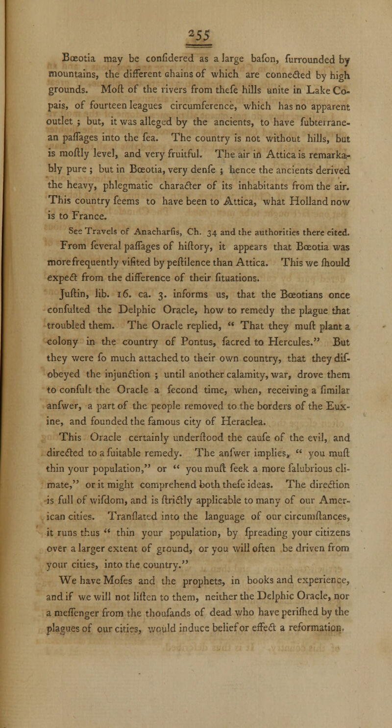 ^5$ Boeotia may be confidered as a large bafon, furrounded by mountains, the different chains of which are conneded by high grounds. Moft of the rivers from thefe hills unite in Lake Co- pais, of fourteen leagues circumference, which has no apparent outlet ; but, it was alleged by the ancients, to have fubtei rane- an pafTages into the fea. The country is not without hills, bat is moftly level, and very fruitful. The air in Attica is remarka- bly pure ; but in Bceotia, very denfe ; hence the ancients derived the heavy, phlegmatic charafter of its inhabitants from the air. This country feems to have been to Attica, what Holland now is to France. See Travels of Anacharfis, Ch. 34 and the authorities there cited. From feveral pafTages of hiftory, it appears that Boeotia was more frequently vifited by peftilence than Attica. This we fhould expeft from the difference of their fituations. Juftin, lib. 16. ca. 3. informs us, that the Boeotians once confulted the Delphic Oracle, how to remedy the plague that troubled them. The Oracle replied,  That they muft plant a colony in the country of Pontus, facred to Hercules. But they were fo much attached to their own country, that they dif- obeyed the injundion ; until another calamity, war, drove them to confult the Oracle a fecond time, when, receiving a fimilar anfwer, a part of the people removed to the borders of the Eux- ine, and founded the famous city of Heraclea. This Oracle certainly undenlood the caufe of the evil, and direded to a fuitable remedy. The anfwer implies,  you mull thin your population, or  you muft feek. a more falubrious cli- mate, or it might comprehend both thefe ideas. The diredion is full of wifdom, and is ftridly applicable to many of our Amer- ican cities. Tranflated into the language of our circumftances, it runs thus  thin your population, by fpreading your citizens over a larger extent of ground, or you will often be driven from your cities, into the country. We have Mofes and the prophets, in books and experience, and if we will not lilten to them, neither the Delphic Oracle, nor a meffenger from the thoufands of dead who have perifhed by the plagues of our cities, would induce belief or effed a reformation.