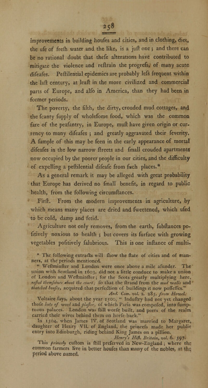 2s9 ImprovcmeBts in building houfes and cities, and in clothing, diet, the ufe of frefh water and the like, is a jufl: one ; and there can be no rational doubt that thefe alterations have contributed to mitigate the violence and reftrain the progrefs, of many acute difeafes. Peftilential epidemics are probably lefs frequent within the laft century, at leaft in the more civilized and commercial parts of Europe, and alfo in America, than they had been in former periods. The poverty, the filth, the dirty, crouded mud cottages, and the fcanty fupply of wholefome food, which was the common fare of the peafantry, in Europe, muft have given origin or cur- rency to many difeafes ; and greatly aggravated their feverity. A fample of this may be feen in the early appearance of mortal difeafes in the low narrow ftreets and fmall crouded apartments now occupied by the poorer people in our cities, and the difficulty of expelling a peftilential difeafe from fuch places.* As a general remark it may be alleged with great probability that Europe has derived no fmall benefit, in regard to public health, from the following circumftances. Firft. From the modern improvements in agriculture, by which means many places are dried and fweetened, which ufed to be cold, damp and fetid. Agriculture not only removes, from the earth, fubftances po- fitively noxious to health ; but covers its furface with growing vegetables pofitively falubrious. This is one inftance of multi-? * The following extradls will fliow the ftate of cities and of man- ners, at the periods mentioned. Weftminfter and London were once above a mile afundcr. The' union with Scotland in 1603, did not a little conduce to make a union of London and Weftminfter; for the Scots greatly multiplying here, ne/fed themfel'ues about the court; {o that the flrand from the mud ivalls and ' thatched houfes, acquired that perfection of buildings it now poflefles. And. Com. vol. %. 285. from Hoivtl. Voltaire fays, about the year 1500, Induftry had not yet changed thofe huts of -wood and plafcr, of which Paris was compofed, into fump- tuous palaces. London was ftill wotfc built, and peers of the realm carried their wives behind them on horfc-back. In 1504, when James IV. of Scotland was married to Margaret, daughter of Henry VII. of England, the princefs made her public entry into Edinburgh, riding behind King James on a pillion. Henry's Hifl. Britain, vol. 6. 597* This princely cuftom is ftill preferved in New-England; where the conimon farmers live in better houfes than many of the nobles, at the period above named.