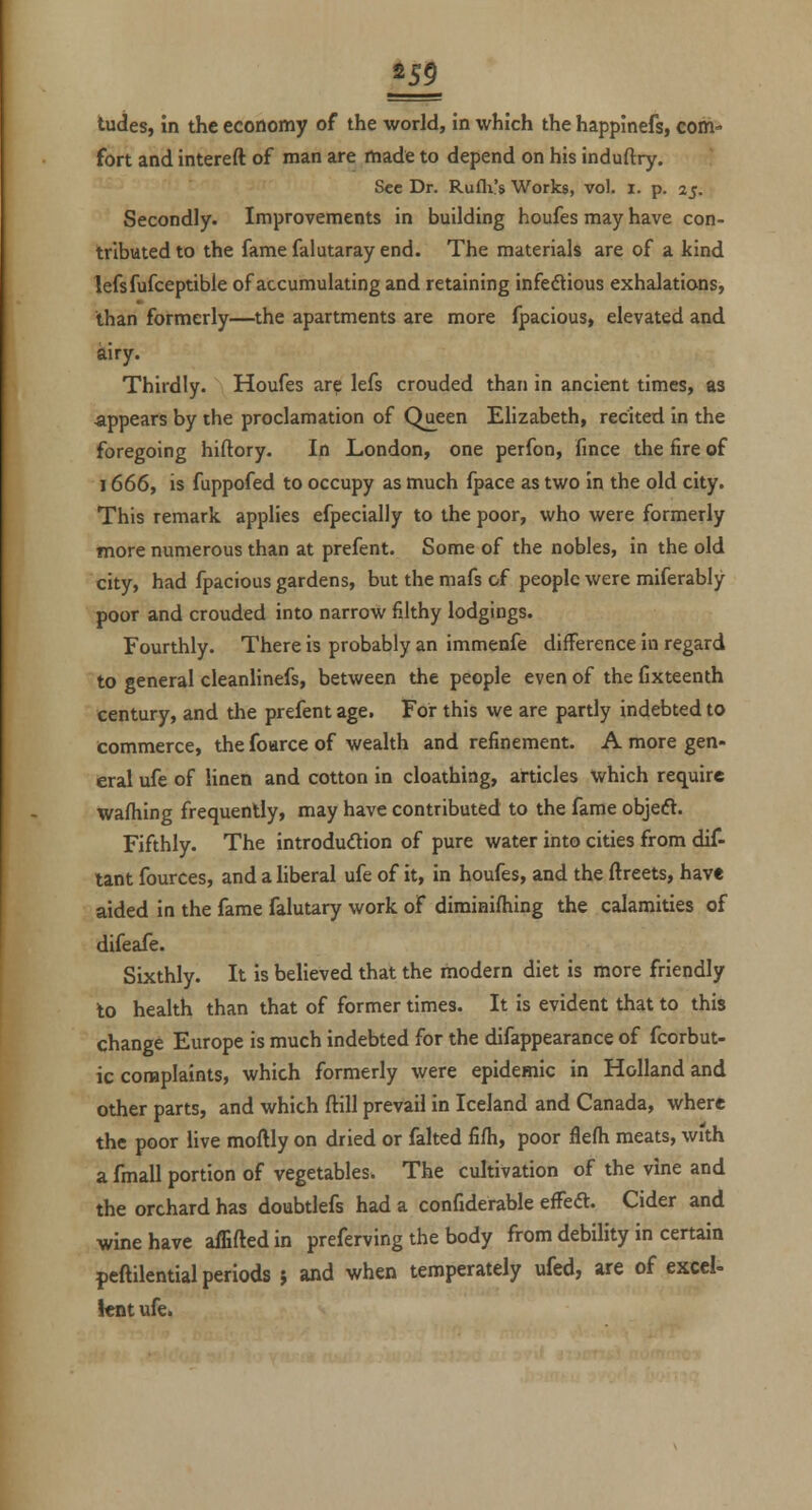 fort and intereft of man are made to depend on his induftry. Sec Dr. Rufli's Works, vol. i. p. 25. Secondly. Improvements in building houfes may have con- tributed to the fame falutaray end. The materials are of a kind lefsfufceptible of accumulating and retaining infectious exhalations, than formerly—the apartments are more fpacious, elevated and airy. Thirdly. Houfes ar? lefs crouded than in ancient times, as appears by the proclamation of Qjieen Elizabeth, recited in the foregoing hiftory. In London, one perfon, fince the fire of 1666, is fuppofed to occupy as much fpace as two in the old city. This remark applies efpecially to the poor, who were formerly more numerous than at prefent. Some of the nobles, in the old city, had fpacious gardens, but the mafs of people were miferably poor and crouded into narrow filthy lodgings. Fourthly. There is probably an immenfe difference in regard to general cleanlinefs, between the people even of the fixteenth century, and the prefent age. For this we are partly indebted to commerce, the foarce of wealth and refinement. A more gen- eral ufe of linen and cotton in cloathing, articles which require wafliing frequently, may have contributed to the fame objedt. Fifthly. The introduction of pure water into cities from dif- tant fources, and a liberal ufe of it, in houfes, and the ftreets, have aided in the fame falutary work of diminifhing the calamities of difeafe. Sixthly. It is believed that the modern diet is more friendly to health than that of former times. It is evident that to this change Europe is much indebted for the difappearance of fcorbut- ic complaints, which formerly were epidemic in Holland and other parts, and which ftill prevail in Iceland and Canada, where the poor live moftly on dried or falted fifh, poor flefh meats, with a fmall portion of vegetables. The cultivation of the vine and the orchard has doubtlefs had a confiderable efFea. Cider and wine have affiftedin preferving the body from debility in certain peftilential periods j and when temperately ufed, are of excel- lent ufe.