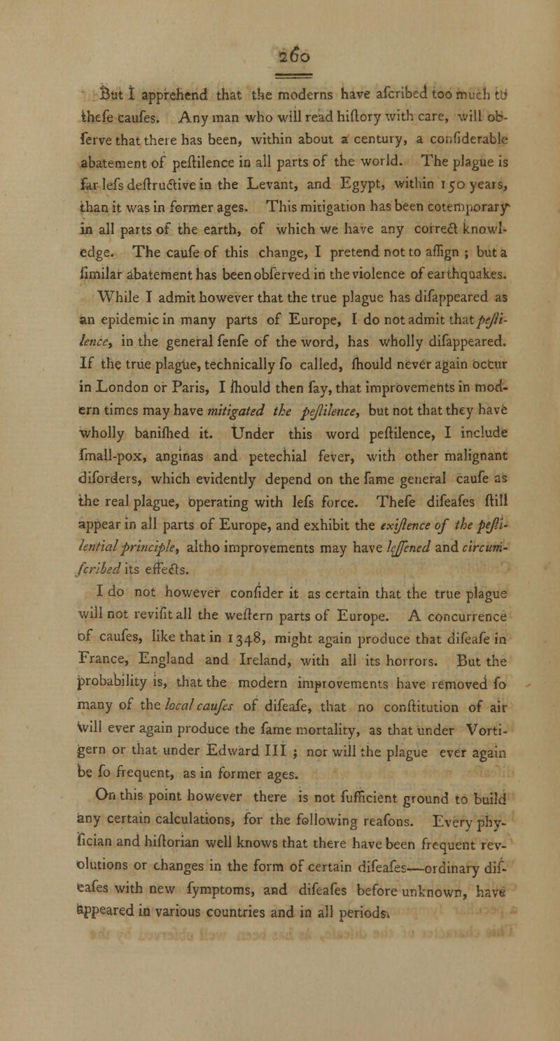 •2^0 * -Butt apprehend that the moderns have afcribed too much tli ihefe Caufes. Any man who will read hiftory with care, will ob- ferve that there has been, within about a century, a confiderable abatement of peftilence in all parts of the world. The plague is for lefs deftruftive in the Levant, and Egypt, within 150 years, than it was in former ages. This mitigation has been cotertiporary in all parts of the earth, of which we have any correft knowl- edge. The caufe of this change, I pretend not to aflign ; but a fimilai- abatement has beenobfervedin the violence of earthquakes. While I admit however that the true plague has difappeared as an epidemic in many parts of Europe, I do not admit that/»2//i- lenccy in the general fenfe of the word, has wholly difappeared. If the true plaglie, technically fo called, (hould nev^r again bctur in London or Paris, I fhould then fay, that imprbvemehts in mod- ern times may have mitigated the pejlilence, but not that they havfe wholly banifhed it. Under this word peftilence, I include fmall-pox, anginas and petechial fever, with other malignant diforders, which evidently depend on the fame general caufe as the real plague, operating with lefs force. Thefe difeafes ftili appear in all parts of Europe, and exhibit the txijlence of the pejli- lentialprinciplef altho improvements may have hjfened and circum- /criied its effe^s. I do not however confider it as certain that the true plague will not revifitall the weftcrn parts of Europe. A concurrence of caufes, like that in 1348, might again produce that difeafe in France, England and Ireland, with all its horrors. But the probability is, that the modern imptovements have removed fo tn&ny of the local caufes of difeafe, that no conftitution of air Vvill ever again produce the fame mortality, as that under Vorti- gern or that under Edward III ; nor will the plague ever again be fo frequent, as in former ages. On this point however there is not fufficient ground to build iany certain calculations, for the following reafons. Every phy- fician and hiftorian well knows that there have been frequent rev- olutions or changes in the form of certain difeafes—ordinary dif- eafes with new fymptoms, and difeafes before unknown, have feppeared in various countries and in all periodsi