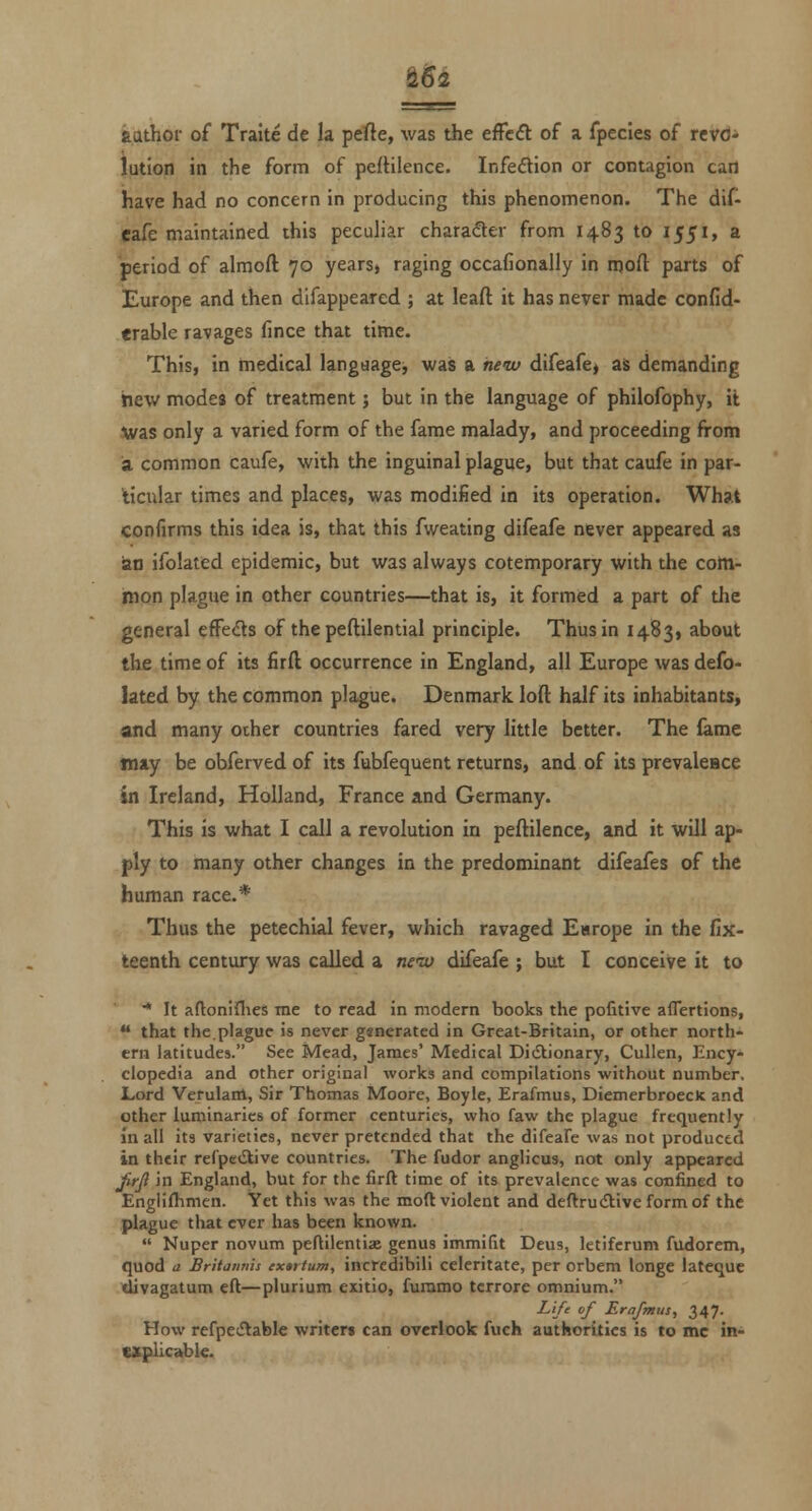 ^6i author of Traite de la pefte, was the effect of a fpecies of rcrd* lution in the form of peftilence. Infedion or contagion can have had no concern in producing this phenomenon. The dif- Cafe maintained this peculiar charader from 1483 to 1551, a period of almoft 70 years, raging occafionally in njoft parts of Europe and then difappeared ; at leaft it has never made confid- erable ravages fince that time. This, in medical language, was a hew difeafe, as demanding hew modes of treatment; but in the language of philofophy, it ivas only a varied form of the fame malady, and proceeding from a common caufe, with the inguinal plague, but that caufe in par- ticular times and places, was modified in its operation. What confirms this idea is, that this fweating difeafe never appeared as an ifolated epidemic, but was always cotemporary with the cotti- mon plague in other countries—that is, it formed a part of the general effe<Ss of the peftilential principle. Thus in 1483, about the time of its firft occurrence in England, all Europe was defo- lated by the common plague. Denmark loft half its inhabitants, and many other countries fared very little better. The lame may be obferved of its fubfequent returns, and of its prevalcBce in Ireland, Holland, France and Germany. This is what I call a revolution in peftilence, and it will ap- ply to many other changes in the predominant difeafes of the human race.* Thus the petechial fever, which ravaged Europe in the fix- teenth century was called a new difeafe ; but I conceive it to •* It afloninies me to read in modern books the pofitive aflertions, that the.plague is never generated in Great-Britain, or other north- ern latitudes. See Mead, James' Medical Didlionary, Cullen, Ency- clopedia and other original works and compilations without number, Lord Verulanl, Sir Thomas Moore, Boyle, Erafmus, DiemerbroecK and other luminaries of former centuries, who faw the plague frequently In all its varieties, never pretended that the difeafe was not produced in their refpcdlive countries. The fudor anglicus, not only appeared JirJ} in England, but for the firft time of its prevalence was confined to Englishmen. Yet this was the moft violent and deftrudtiveformof the plague that ever has been known. Nuper novum peftilentiae genus immilit Deus, letiferum fudorem, quod a Britiinnis extifum, incredibili celeritate, per orbem longe latequc divagatum eft—plurium cxitio, furamo tcrrore omnium. Life of Erafmus, 347. How refpe^Stable writer* can overlook fuch authorities is to mc in- explicable.