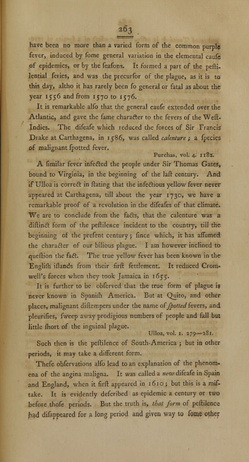 have been no more than a varied form of the common purple fever, induced by fome general variation in the elemental caulc of epidemics, or by the feafons. It fotmed a part of the peftl- lential feries, and was the precurfor of the plague, as it is to this day, altho it has rarely been fo general or fatal as about the year 1556 and from 1570 to 1576. It is remarkable alfo that the general caufe extended over the Atlantic, and gave the fame character to the fevers of the Weft- Xndies. The difeafe which reduced the forces of Sir Francis Drake at Carthagena, in 1586, was called calenture ; a fpecies of malignant fpotted fever. Purchas, vol. 4. ii8«. A fimilar fever infedled the people under Sir Thomas Gates, bound to Virginia, in the beginning of the laft century. And if Ulloa is correct: in ftating that the infedious yellow fever never appeared at Carthagena, till about the year 1730* we have a remarkable proof of a revolution in the difeafes of that climate. We are to conclude from the fads, that the calenture was a diftind form of the peflilcHce incident to the country, till the beginning of the prefent century; fince which, it has affumed the charadter of our bilious plague. I am however inclined to queftion the fa<5t. The true yellow fever has been known in the Englifh iflands from their firft fettlement. It reduced Crom- well's forces when they took Jamaica in 1655'. It is further to be obferved that the true form of plague i$ never known in Spaniih America. But at Quito, and other places, malignant diftempers under the name oifpotted kvtxs, and pleurifies, fweep away prodigious numbers of people and fall but little ftiort of the inguinal plague. Ulloa, vol I. 279—a8t. Such then is the peftilence of South-America ; but in other periods, it may take a different form. Thefe obfervations alfo lead to an explanation of the phenom- ena of the angina maligna. It was called a ne<w difeafe in Spain and England, when it firft appeared in 1610; but this is a mif- take. It is evidently defcribed as epidemic a century or two before thofe periods. But the truth is, that form of peftilence ?iad difappeared for a long period and given way to fome other