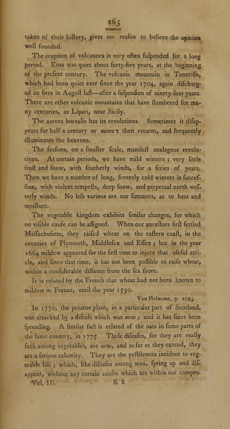 taken of their hiftory, gives me reafoa to believe the opinion well founded. The eruption of volcanoes is very often fufpended for a long period. Etna was quiet about forty-five years, at the beginning of the prefent century. The volcanic mountain in TenerifFe, which had been quiet ever Cnce the year 1704, again difcharg- ed its fires in Auguft laft—after a fufpenfion of ninety-four years. There are other volcanic mountains that have flumbered for.ma- ny centuries, as Lipari, near Sicily. The aurora borealis has its revolutions. Sometimes it difap- pears for half a century or more ^ then returns, and frequently illuminates the heavens. The feafons, on a fmaller fcale, manifeft analagous revolu- tions. At certain periods, we have mild winters ; very little froft and fnow, with foutherly winds, for a feries of years. Then we have a number of long, feverely cold winters in fuccef- fion, with violent tempefts, deep fnow, and perpetual north wef- terly winds. No lefs various are our fummers, as to heat and moifture. The vegetable kingdom exhibits fimilar changes, for which no vifible caufe can be affigned. When our ^nceflors firft fettled. MafTachufetts, they raifed wheat on the eaftern coaft, in the counties of Plymouth, Middlefex and Effex ; but in the year 1664 mildew appeared for the firft time to injure that ufeful ai;li- cle, and fince that time, it has not been poffible to raife wheat, within a confiderable diftance from the fea fhore. It is related by the French that wheat had not been known to mildew in France, until the year 1550. Van Helmont, p. 1092- In 1770, the potatoe plant, in a particular part of Scotland, was attacked by a difeafe which was new / and it hag fince been fpreading. A fimilar faft is related of the oats in fome parts of the fame country, in 1775. Thefe difeafes, for they are really fuch among vegetables, are new, and as far as they extend, they are a ferious calamity. They are the peftilences incident to veg- etable life ; which, like difeafes among men, fpring up and dif- appear, without any certain caufes which are within our compre- •yol.'II: K k