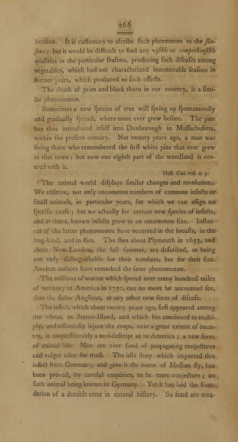 henfion. It is curtomary to afcribe fuch phenomena to the pa- fans ; but it would be difficult to find any 'vtftble or comprehenjlhle qualities in the particular feafons, producing fuch difeafes among vegetables, which had not charaderized innumerable feafons in former vears, which produced no fuch efFeds. The death of prim and black thorn in our country, is afimi- lar phenomenon. Sometimes a new fpecies of tree will fpring up fpontaneoufly aild gradually fpisad, where none ever grew before. The pine has thus introduced itfelf into Duxborough in Maffachufetts, within the prefent century. Not twenty years ago, a man was living there who remembered the firft white pine that ever grew in that town : but now one eighth part of the woodland is cov- ered v/ith it. Hift. Col. vol. 4. 5. ''The animal world difplays fimilar changes and revolutions.- We obferve, not only uncommon numbers of commoD infefts or fmall animals, in particular years, for which we can aflign nw fpecific caufe ; but we actually fee certain new fpecies of infefts, and at times, known infefts grow to an uncommon fize. Inftan- ces of the latter phenomenon have occurred in the locufts, in the frog-kind, and in flies. The flies about Plymouth in 1633, and about New-London, the laO: fummer, are defcribed, as being not only diftinguifhable for their numbers, but for their fize. Ancient authors have remarked the fame phenomenon. The millions of worms which fpread over many hundred miles of territory in Americain 1770, can no more be accounted for, than the fudor Anglicus, or any other new form of difeafe. Theinfed, which about twenty years ago, firfl appeared among the wheat, on Staten-Ifland, and which has continued to multi- ply, and efTcntially injure the crops, over a great extent of coun- try, is unqueftionably a non-defcript as to America ; a new form of animal life. Men are ever fond of propagating conjedtures and vulgar tales for truth. The idle ilory which imported this infeft from Germany, and gave it the name of HefTian fly, has been proved, by careful enquiries, to be mere conjecture ; no fuch animal being known in Germany. Yet it has. laid the foup,-- dation of % durable error in natural hiftory. So fond are man-