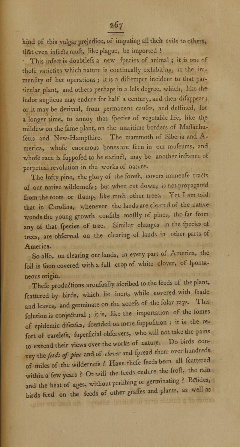 kind of this vulgar prejudice, of imputing all theh- evils to others, tlTit even infers muft, like plague, be imported ! • This infedt is doubtlefs a new fpecies of animal ; it is one of thofe varieties which nature is continually exhibiting, in the im- menfity of her operations ; it is a diftemper incident to that par- ticular plant, and others perhaps in a lefs degree, which, like the fudor anglicus may endure for half a century, and then difappear; or it may be derived, from permanent caufes, and deftined, for a longer time, to annoy that fpecies of vegetable life, like the mildew on the fame plant, on the maritime borders of MafTachu- fetts and New-Hampfliire. The mammoth of Siberia and A- merica, whofe enormous bones are feen in our mufeums, and whofe race is fuppofed to be extind, may be another inftance of perpetual revolution in the works of nature. The lofty pine, the glory of the forelt, covers immenfe trads of our native wildernefs ; but when cut down, is not propagated from the roots or ftump, like moft other trees. Yet I am told that in Carolina, whenever the lands are cleared of the native woods the young growth conCfts moftly of pines, tho far from any of that fpecies of tree. Similar changes in the fpecies of trees, are obferved on the clearing of lands in other parts of America. So alfo, on clearing our lands, in every part of America, the foU is foon covered with a fall crop of white clover, of fponu- neous origin. Thefe produaions areufually afcribed to the feeds of the plant, fcattered by birds, which lie inert, while covered with (hade and leaves, and germinate on the accefs of the folar rays. This folutionisconjeftural; it is, like the importation of the fomes of epidemic difeafes, founded on mere fuppofition ; it is the re- fort of carelefs, fuperficial obfervers, who will not take the pains to extend their views over the works of nature. Do birds con- vey the W. of pine and of clover and fpread them over hundreds of miles of the wildernefs ? Have thefe feeds been all fcattered within a few years ? Or will the feeds endure the froft the ram and the heat of ages, without perilhing or germinating ? Brides, birds feed on the feeds of other graffes and plants, as well as