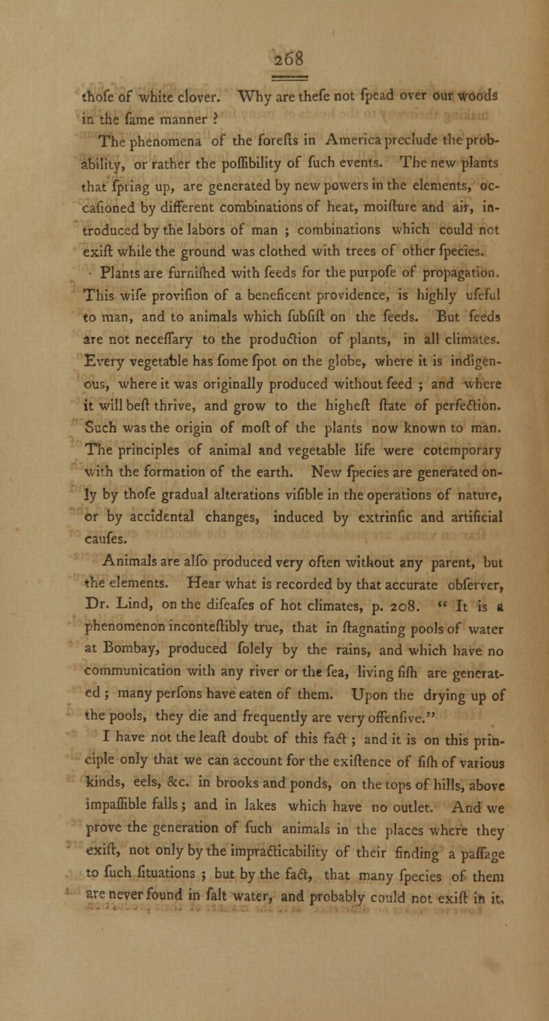 thofe of white clover. Why are thefe not fpead over our ifrOffds in the fame manner ? -'■'■ The phenomena of the forefts in America preclude the prob- ability, or rather the poflibility of fuch events. The new plants that fpring up, are generated by new powers in the elements, oc- cafioned by different combinations of heat, moifture and air, in- troduced by the labors of man ; combinations which could not exift while the ground was clothed with trees of other fpecies. Plants are furniflied with feeds for the putpofe of propagation. This wife provifion of a beneficent providence, is highly ufeful to man, and to animals which fubfift on the feeds. But feeds are not neceffary to the production of plants, in all climates. Every vegetable has fome fpot on the globe, where it is indigen- ous, where it was originally produced without feed ; and where it will beft thrive, and grow to the highefl: ftate of perfeftion. Such was the origin of moft of the plants now known to man. The principles of animal and vegetable life were cotemporary with the formation of the earth. New fpecies are generated on- ly by thofe gradual alterations vifible in the operations of nature, er by accidental changes, induced by extrinfic and artificial caufes. Animals are alfo produced very often without any parent, but the elements. Hear what is recorded by that accurate obferver, Dr. Lind, on the difeafes of hot climates, p. 208. It is a phenomenon inconteftibly true, that in ftagnating pools of water at Bombay, produced folely by the rains, and which have no communication with any river or the fea, living fifh are generat- ed ; many perfons have eaten of them. Upon the drying up of the pools, they die and frequently are very ofFenfive. I have not the leaft doubt of this fa<5l; and it is on this prin- ciple only that we can account for the exigence of fifti of various kinds, eels, &c. in brooks and ponds, on the tops of hills, above impaffible falls; and in lakes which have no outlet. And we prove the generation of fuch animals in the places where they exift, not only by the impradticability of their finding a paffage to fuch fituations ; but by the faft, that many fpecies of them «•'■ are never found in fait water, and probably could not exift in it.