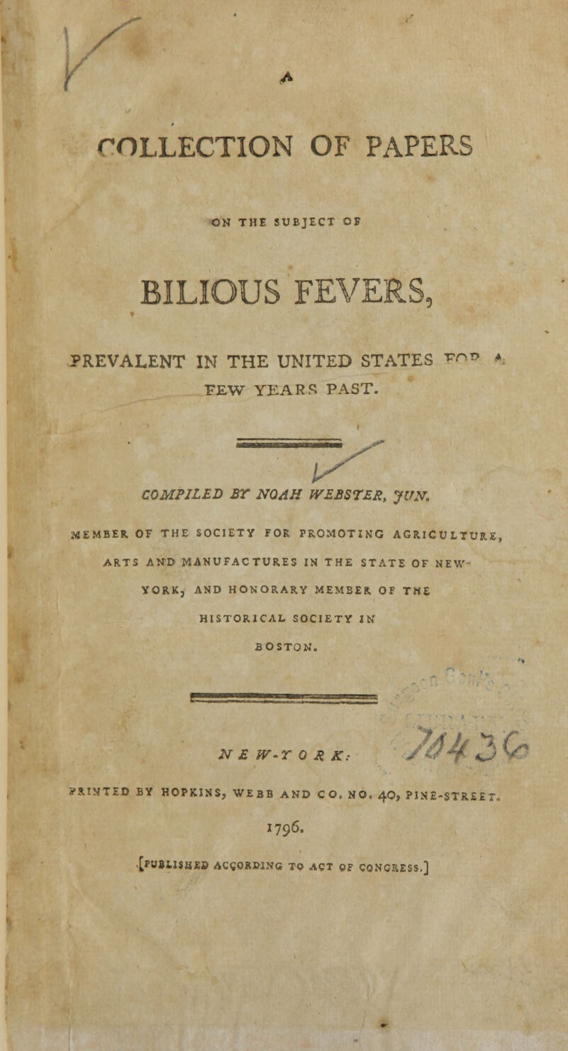 COLLECTION OF PAPERS ON THE SUBJECT OF 4.1^5 PREVALENT IN THE UNITED STATES FO*> * FEW YEARS PAST. COMPILED BY NQAH WEBSTER, JVN. MEMBER. OF THE SOCIETY FOR PROMOTING AGRICULTURE, ARTS AND MANUFACTURES IN THE STATE OF NEW- YORK, AND HONORARY MEMBER OF THE HISTORICAL SOCIETY IN BOSTON. /Ah K t f N E W-T 0 A K: /w*f %J y PRINTED BY HOPKINS, WEBB AND CO. NO. 40, PINE-STREET. I796. [PWBilSHEO ACCORDING TO ACT OF CONGRESS.]