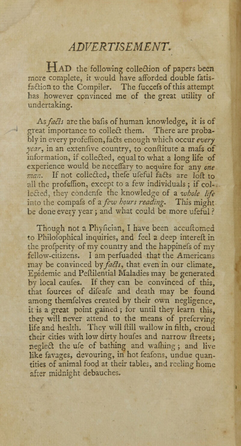 ADVERTISEMENT. riAD the following collection of papers been more complete, it would have afforded double fatis- facticnto the Compiler. The fuccefsof this attempt has however convinced me of the great utility of undertaking. As facts are the bafis of human knowledge, it is of great importance to collect them. There are proba- bly in every profeffion, facts enough which occur every year, in an extenfive country, to conftitute a mafs of information, if collected, equal to what a long life of experience would be neceflary to acquire for any one man. If not collected, thefe ufeful facts are loft to all the profeffion, except to a few individuals ; if col-. Iedted, they condenfe the knowledge of a ivbo/e life into the compafs of a. few hours reading. This might be done every year j and what could be more ufeful ? Though not a Phyncian, I have been accuftomed to Philosophical inquiries, and feel a deep intereft in the profperity of my country and the happinefs of my fellow-citizens. I am perfuaded that the Americans may be convinced by facls, that even in our climate, Epidemic and Peftilential Maladies may be generated by local caufes. If they can be convinced of this, that fources of difeafe and death may be found among themfelves created by their own negligence, it is a great point gained ; for until they learn this, they will never attend to the means of preferving life and health. They will (till wailow in filth, croud their cities with low dirty houfes and narrow ftreets; neglect the ufe of bathing and warning; and live like favages, devouring, in hot feafons, undue quan- tities of animal food at their tables, and reeling home af;er midnight debauches.