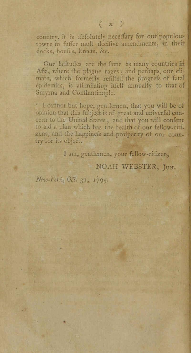 country, it is abfolutely neceffary for our popn'. towns to fufter mod decifive amendments, in tl docks, houfes, ftreets, & Cur latitudes are tl as many countries in Afia, where the plague rages; and perhaps, our cli- mate, which formerly refilled the progrefs of Fatal :s, is aflimilating itfelf annually to that of ma and Conftantindple. I cannot but hope, gentlemen, that you will be of opinion that , :at and univerfal con- .. to the United States; and that you will confent i which has the health of our fellow-citi- zens, and the happinefs and profperity of our coun- r its object. J am, gentlemen, your fellow-citizen, NOAH WEBSTER, Jun. Nezt let. 31, 1795.