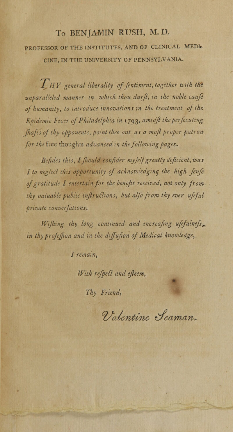 To BENJAMIN RUSH, M. D, PROFESSOR OF THE INSTITUTES, AND OF CLINICAL MEDfr CINE, IN THE UNIVERSITY OF PENNSYLVANIA. - L,UY general liberality offentiment, together with ttie unparalleled manner in which thou durfl, in the noble caufe of humanity, to introduce innovations in the treatment oj the Epidemic Fever oj Philadelphia in 1793, amidjl theperftcuting fliajt'soj thy opponents, point thee out as a mofl proptr patron for the free thoughts advanced in the following pages. B fides this, Ifiould confider myfelf greatly deficient, was I to negletl this opportunity of acknowledging the high fenfe of gratitude I entertain for the benefit received, not only from thy valuable public inflruclions, but alfo from thy ever ufeful private converfations. Wiflvng thy long continued and increafing ufefulnefs,. in thy profeffion and in the diffufion of Medical knowledge, I remain, With refpeil and efieem, Thy Friend, l/al&ntlnc zJe eaman^