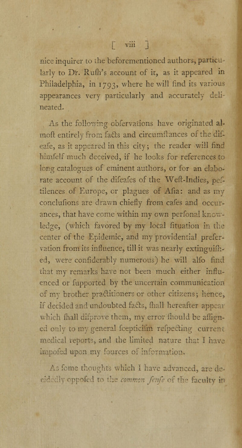 [ vih J nice inquirer to the beforementioned authors, particu- larly to Dr. Rufh's account of it, as it appeared in Philadelphia, in 1793, where he will lind its various appearances very particularly and accurately deli- neated. As the following pbfervations have originated al- mofl entirely from facts and circumflances of the dif- e, as it appeared in this city; the reader will find himfelf much deceived, if he looks for references to long catalogues of eminent authors, or for an elabo- rate account of the difeafes of the Weft-Indies, pef- tilences of Europe, cr plagues of Afia: and as 1 conclufions are drawn chiefly from cafes and ocenr- ances, that have come within my own perfonal know- ledge, (which favored by my local fituation in center of the Epidemic, and my providential prefer- vation from its influence, till it was nearly extinguish- ed, were considerably numerous) he will alfo f that my remarks have not been much either influ- enced or fupported by the uncertain communication of my brother practitioners or other citizens; hence, if decided and undoubted fails, (hall hereafter app which fhall difprove them, my error Should be align- ed only to my general fcepticiim refpedting curr medical reports, and the limited nature that I have r:l upon my fources of information. forae thoughts which I have advanced, are de- ommsn / he facult