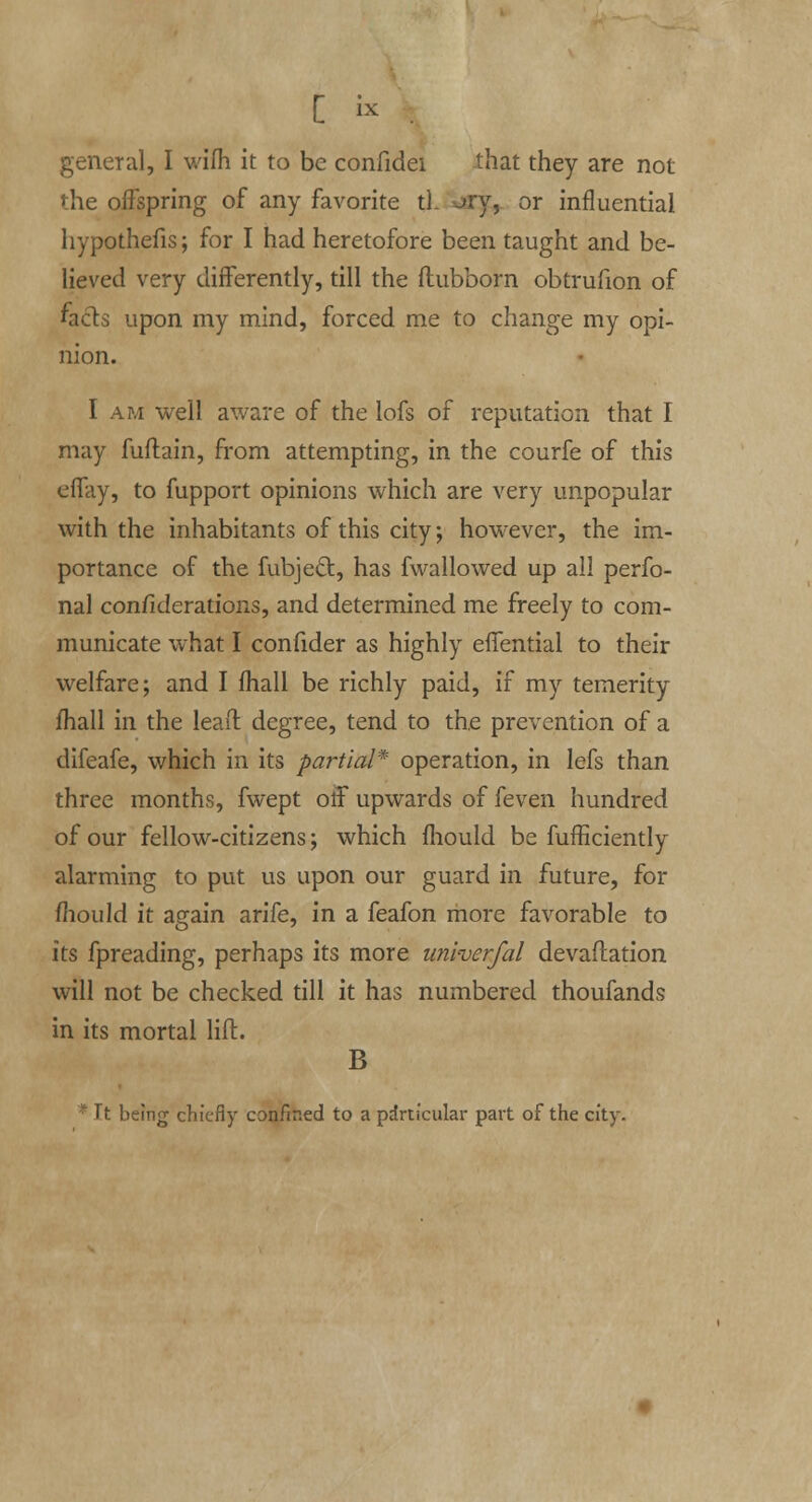 C i* : general, I wilh it to be confidei that they are not the offspring of any favorite tl. =~»ry, or influential hypothefis; for I had heretofore been taught and be- lieved very differently, till the ftubborn obtrufion of facts upon my mind, forced me to change my opi- nion. I am well aware of the lofs of reputation that I may fuflain, from attempting, in the courfe of this effay, to fupport opinions which are very unpopular with the inhabitants of this city; however, the im- portance of the fubjeft, has fwallowed up all perfo- nal confiderations, and determined me freely to com- municate what I confider as highly effential to their welfare; and I mail be richly paid, if my temerity mail in the lead degree, tend to the prevention of a difeafe, which in its partial* operation, in lefs than three months, fwept off upwards of feven hundred of our fellow-citizens; which ihould be fufficiently alarming to put us upon our guard in future, for mould it again arife, in a feafon more favorable to its fpreading, perhaps its more univerfal devaftation will not be checked till it has numbered thoufands in its mortal lift. B * Tt being chiefly confined to a particular part of the city.