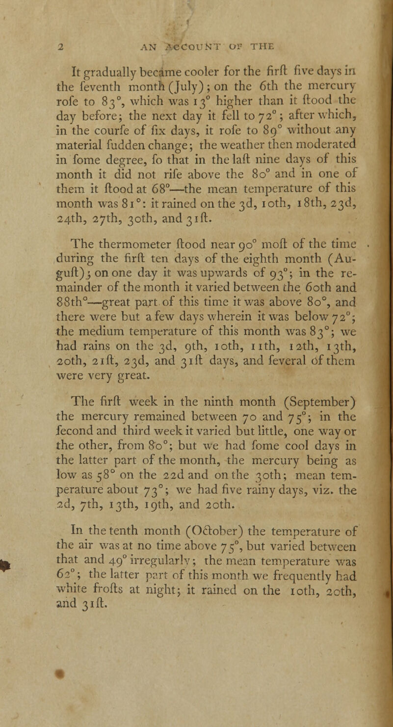 It gradually became cooler for the firfl five days in the feventh month (July) ; on the 6th the mercury rofe to 83 °, which was 130 higher than it flood the day before; the next day it fell to72°; after which, in the courfe of fix days, it rofe to 890 without any material fudden change; the weather then moderated in fome degree, fo that in the laft nine days of this month it did not rife above the 8o° and in one of them it flood at 68°—the mean temperature of this month was 8i°: it rained on the 3d, 10th, 18th, 23d, 24th, 27th, 30th, and 31 ft. The thermometer flood near 900 mofl of the time during the firfl ten days of the eighth month (Au- guft);onone day it was upwards of 930; in the re- mainder of the month it varied between the 60th and 88th°—great part of this time it was above 8o°, and there were but a few days wherein it was below 7 20; the medium temperature of this month was 830; we had rains on the 3d, 9th, 10th, nth, 12th, 13th, 20th, 21 ft, 23d, and 31ft days, and feveral of them were very great. The firfl week in the ninth month (September) the mercury remained between 70 and 750; in the fecond and third week it varied but little, one way or the other, from 80°; but we had fome cool days in the latter part of the month, the mercury being as low as 580 on the 22d and on the 30th; mean tem- perature about 730; we had five rainy days, viz. the 2d, 7th, 13th, 19th, and 20th. In the tenth month (October) the temperature of the air was at no time above yf, but varied between that and 490 irregularis; the mean temperature was 620; the latter part of this month we frequently had white frofts at night; it rained on the 10th, 20th, and 31ft.