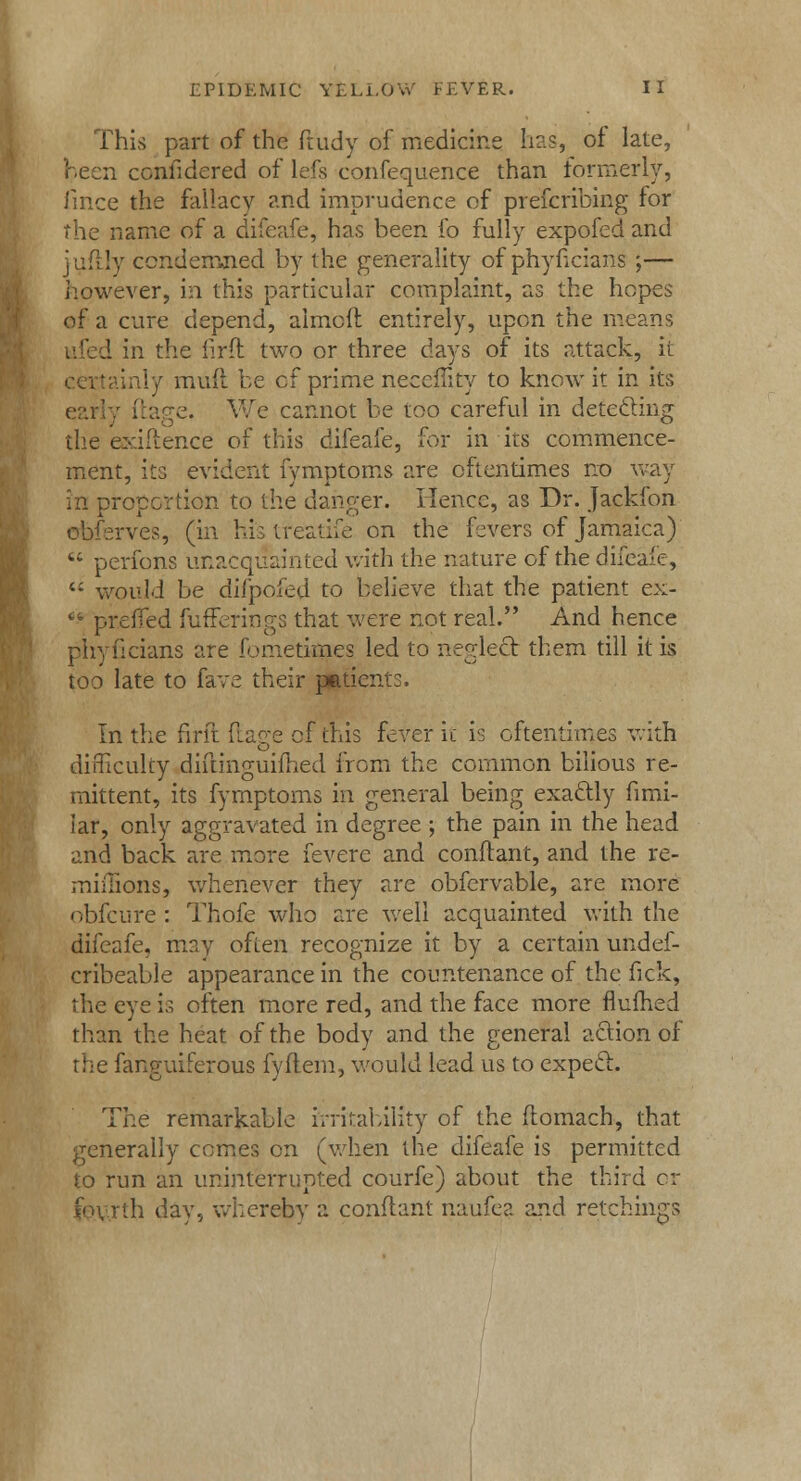 This part of the ftudy of medicine has, of late, Keen considered of lefs confequence than formerly, fince the fallacy and imprudence of prescribing for the name of a difeafe, has been fo fully expofed and mfily condemned by the generality of phyficians ;— however, in this particular complaint, as the hopes of a cure depend, aimed entirely, upon the means ufed in the iirft two or three days of its attack, ii tainly mud be cf prime neceffity to know it in its early daee. We cannot be too careful in deteftin? the evidence of this difeafe, for in its commence- ment, its evident fymptoms are oftentimes no way in proportion to the danger. Hence, as Dr. Jackfon obferves, (in histreatife on the fevers of Jamaica)  perfons unacquainted with the nature of the difeafe, 4i would be difpofed to believe that the patient ex-  prefled fufferings that were not real. And hence phyficians are fometknes led to neglect them till it is too late to fave their patients. In the firft dage of this fever it is oftentimes with difficulty didinguifhed from the common bilious re- mittent, its fymptoms in general being exactly fimi- iar, only aggravated in degree ; the pain in the head and back are more fevere and condant, and the re- miffionSj whenever they are obfervable, are more obfeure : Thofe who are well acquainted with the difeafe. may often recognize it by a certain undef- cribeable appearance in the countenance of the fick, the eye is often more red, and the face more flufhed than the heat of the body and the general action of the fanguiferous fydem, would lead us to expecl. The remarkable rrritability of the domach, that generally comes on (when the difeafe is permitted to run an uninterrupted courfe) about the third or rth day, whereby a condant naufea and retchings