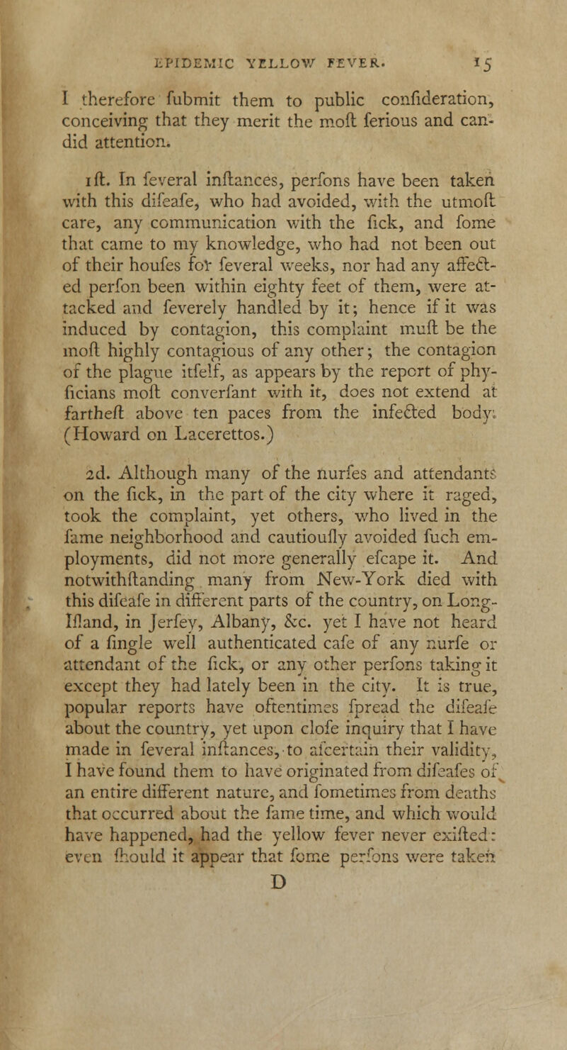 I therefore fubmit them to public confederation, conceiving that they merit the moil ferious and can- did attention. i ft. In feveral inftances, perfons have been taken with this difeafe, who had avoided, with the utmoft care, any communication with the fick, and fome that came to my knowledge, who had not been out of their houfes for feveral weeks, nor had any affect- ed perfon been within eighty feet of them, were at- tacked and feverely handled by it; hence if it was induced by contagion, this complaint muff be the mofl highly contagious of any other; the contagion of the plague itfelf, as appears by the report of phy- ficians mod converfant with it, does not extend at fartheft above ten paces from the infe&ed body. (Howard on Lacerettos.) 2d. Although many of the nurfes and attendant;* on the fick, in the part of the city where it raged, took the complaint, yet others, who lived in the fame neighborhood and cautioufly avoided fuch em- ployments, did not more generally efcape it. And notwithftanding many from New-York died with this difeafe in different parts of the country, on Long- Ifland, in Jerfey, Albany, &c. yet I have not heard of a fmgle well authenticated cafe of any nurfe or attendant of the fick, or any other perfons taking it except they had lately been in the city. It is true, popular reports have oftentimes fpread the difeafe about the country, yet upon clofe inquiry that I have made in feveral inftances,-to afceftaih their validity, I have found them to have originated from difeafes of an entire different nature, and fometimes from deaths that occurred about the fame time, and which would have happened, had the yellow fever never exifted: even fhould it appear that fome perfons were taken D