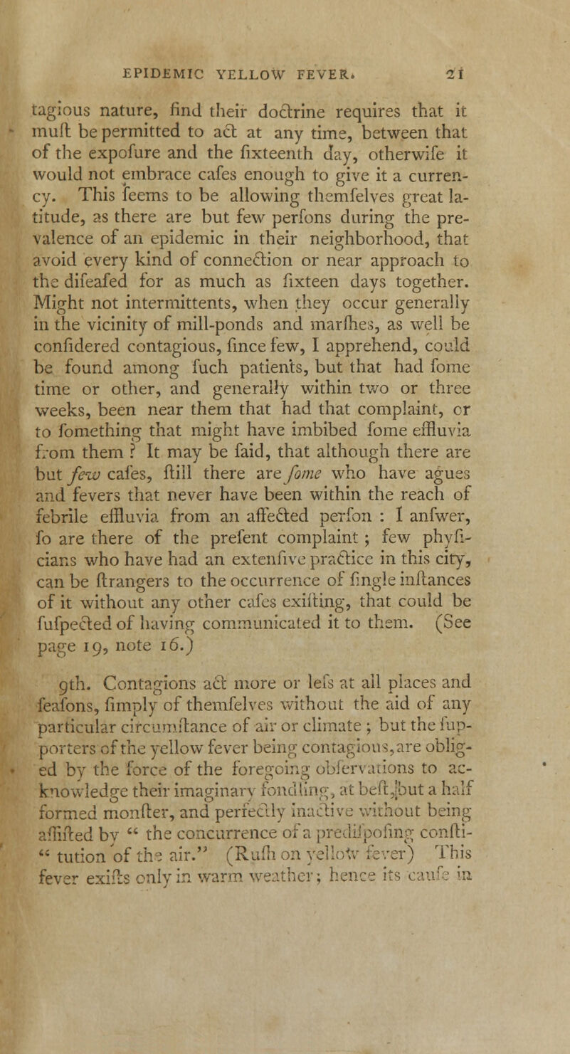 tagious nature, find their doctrine requires that it muft be permitted to act at any time, between that of the expofure and the fixteenth day, otherwife it would not embrace cafes enough to give it a curren- cy. This feems to be allowing themfelves great la- titude, as there are but few perfons during the pre- valence of an epidemic in their neighborhood, that avoid every kind of connection or near approach to the difeafed for as much as fixteen days together. Might not intermittents, when they occur generally in the vicinity of mill-ponds and marines, as well be confidered contagious, fmce few, I apprehend, could be found among fuch patients, but that had fome time or other, and generally within two or three weeks, been near them that had that complaint, cr to fomething that might have imbibed fome effluvia fVom them ? It may be faid, that although there are but few cafes, ftiil there are fome who have agues and fevers that never have been within the reach of febrile effluvia from an affecled perfon : 1 anfwer, fo are there of the prefent complaint; few phyf:- cians who have had an extenfive practice in this city, can be ftrangers to the occurrence of fingle inftances of it without any other cafes exilting, that could be fufpected of having communicated it to them. (See page 19, note 16.) 9th. Contagions act more or lefs at ail places and feafons, (imply of themfelves without the aid of any particular cifcumftance of air or climate ; but the fup- porters of the yellow fever being contagious,are oblig- ed by the force of the foregoing observations to ac- knowledge their imaginary fondling, at beftjbut a half formed monfter, and perfectly inactive without being affifted bv  the concurrence of a predifpofing confti-  tution of the air. (Rum on yellow fever) This fever exifts only in warm weather; hence its caufe in