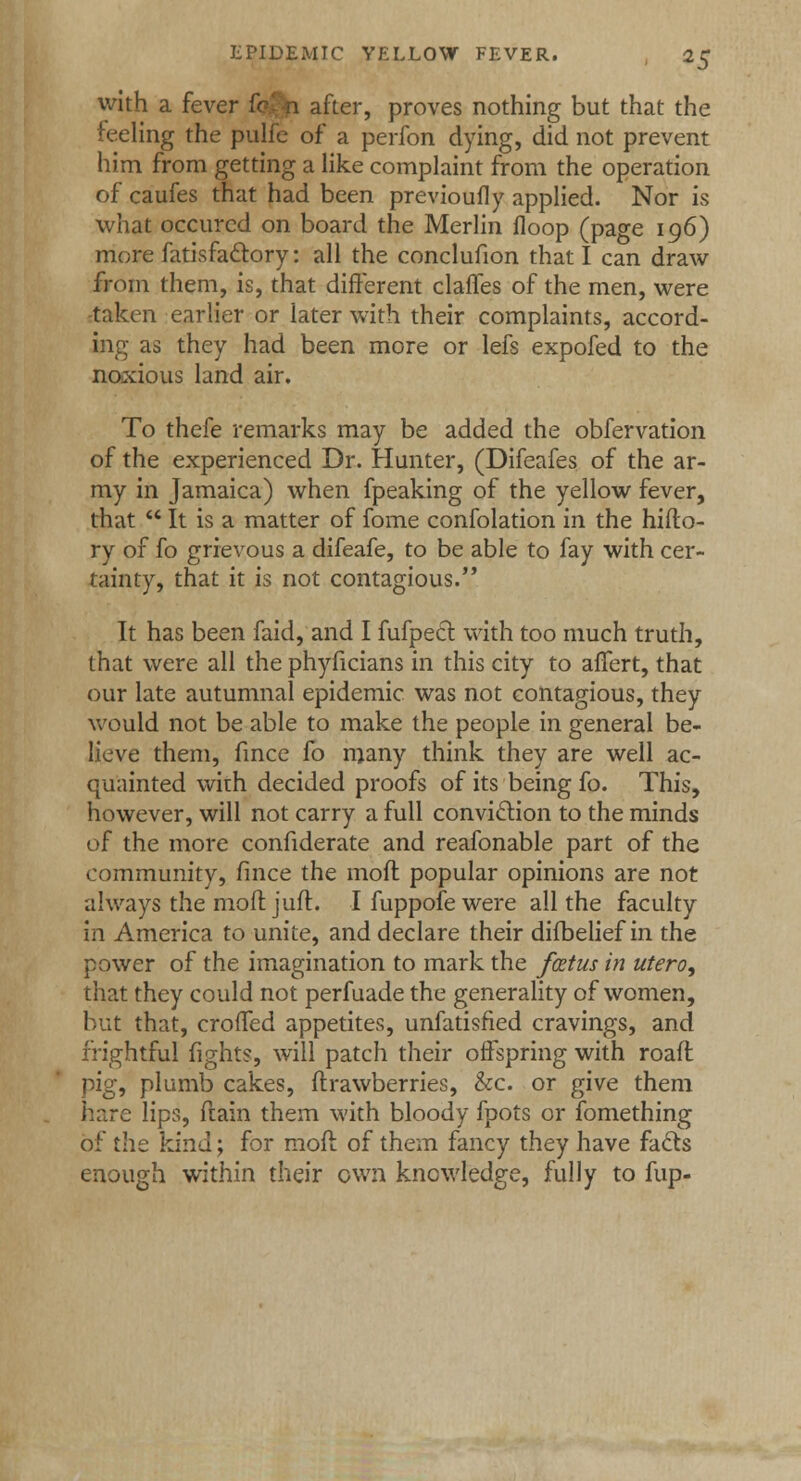 with a fever fq <i after, proves nothing but that the ieeling the pulfe of a perfon dying, did not prevent him from getting a like complaint from the operation of caufes that had been previoufly applied. Nor is what occurcd on board the Merlin floop (page 196) more fatisfaclory: all the conclufion that I can draw from them, is, that different claffes of the men, were taken earlier or later with their complaints, accord- ing as they had been more or lefs expofed to the noxious land air. To thefe remarks may be added the obfervation of the experienced Dr. Hunter, (Difeafes of the ar- my in Jamaica) when fpeaking of the yellow fever, that  It is a matter of fome confolation in the hiflo- ry of fo grievous a difeafe, to be able to fay with cer- tainty, that it is not contagious. It has been faid, and I fufpect with too much truth, that were all the phyficians in this city to affert, that our late autumnal epidemic was not contagious, they would not be able to make the people in general be- lieve them, fince fo many think they are well ac- quainted with decided proofs of its being fo. This, however, will not carry a full conviction to the minds of the more confiderate and reafonable part of the community, fince the moil popular opinions are not always the moftjuft. Ifuppofewere all the faculty in America to unite, and declare their difbelief in the power of the imagination to mark the foetus in utero, that they could not perfuade the generality of women, but that, croffed appetites, unfatisfied cravings, and frightful fights, will patch their offspring with road pig, plumb cakes, ftrawberries, &c. or give them hare lips, ftain them with bloody fpots or fomething of the kind; for raoft of them fancy they have facts enough within their own knowledge, fully to fup-