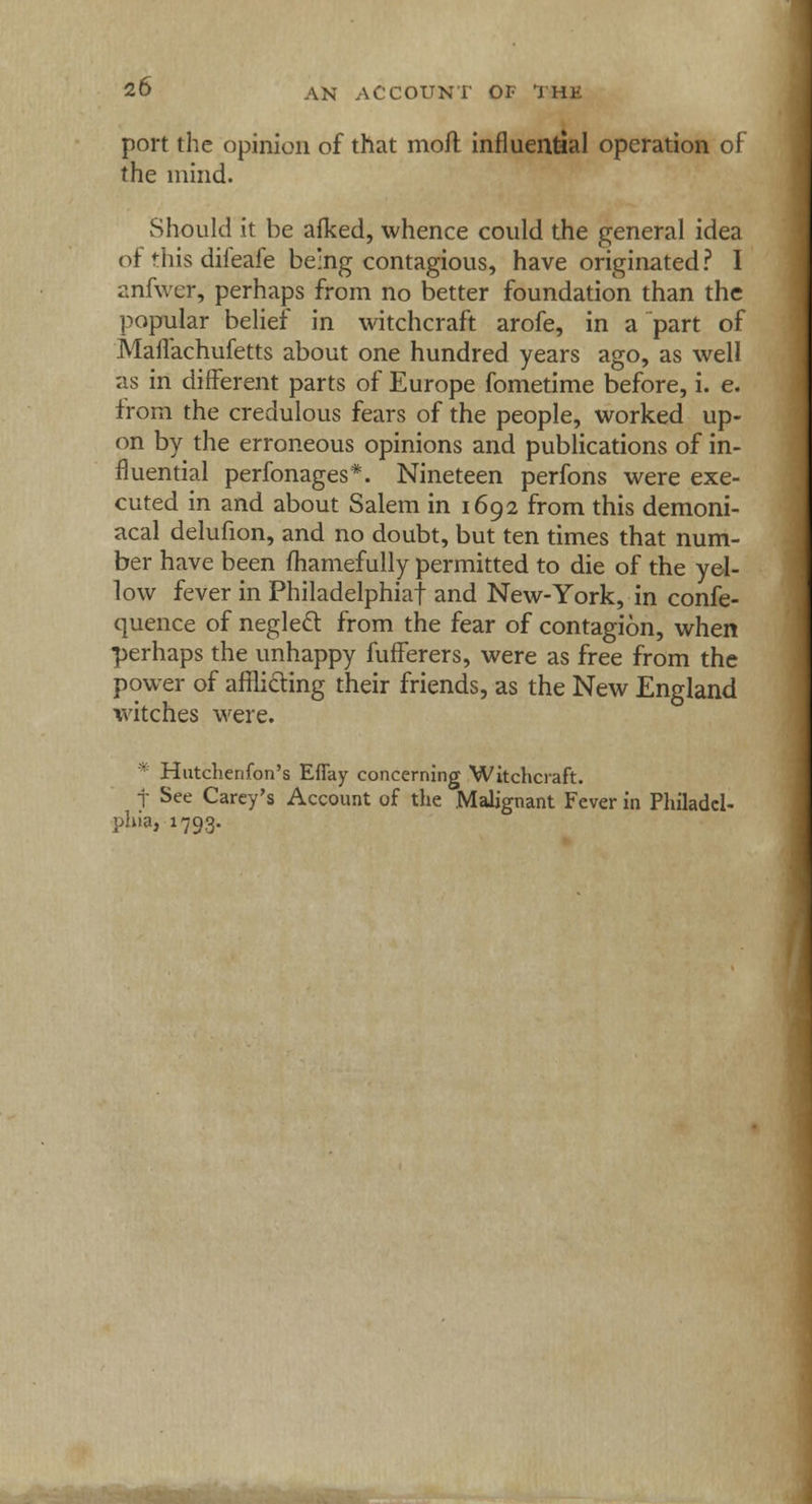 port the opinion of that moft influential operation of the mind. Should it be afked, whence could the general idea of this difeafe being contagious, have originated? I anfwer, perhaps from no better foundation than the popular belief in witchcraft arofe, in a part of Maifachufetts about one hundred years ago, as well as in different parts of Europe fometime before, i. e. from the credulous fears of the people, worked up- on by the erroneous opinions and publications of in- fluential perfonages*. Nineteen perfons were exe- cuted in and about Salem in 1692 from this demoni- acal delufion, and no doubt, but ten times that num- ber have been fhamefully permitted to die of the yel- low fever in Philadelphia! and New-York, in confe- quence of neglect from the fear of contagion, when perhaps the unhappy fufferers, were as free from the power of afflicting their friends, as the New England witches were. * Hutchenfon's Effay concerning Witchcraft. j See Carey's Account of the Malignant Fever in Philadel- phia, 1793.