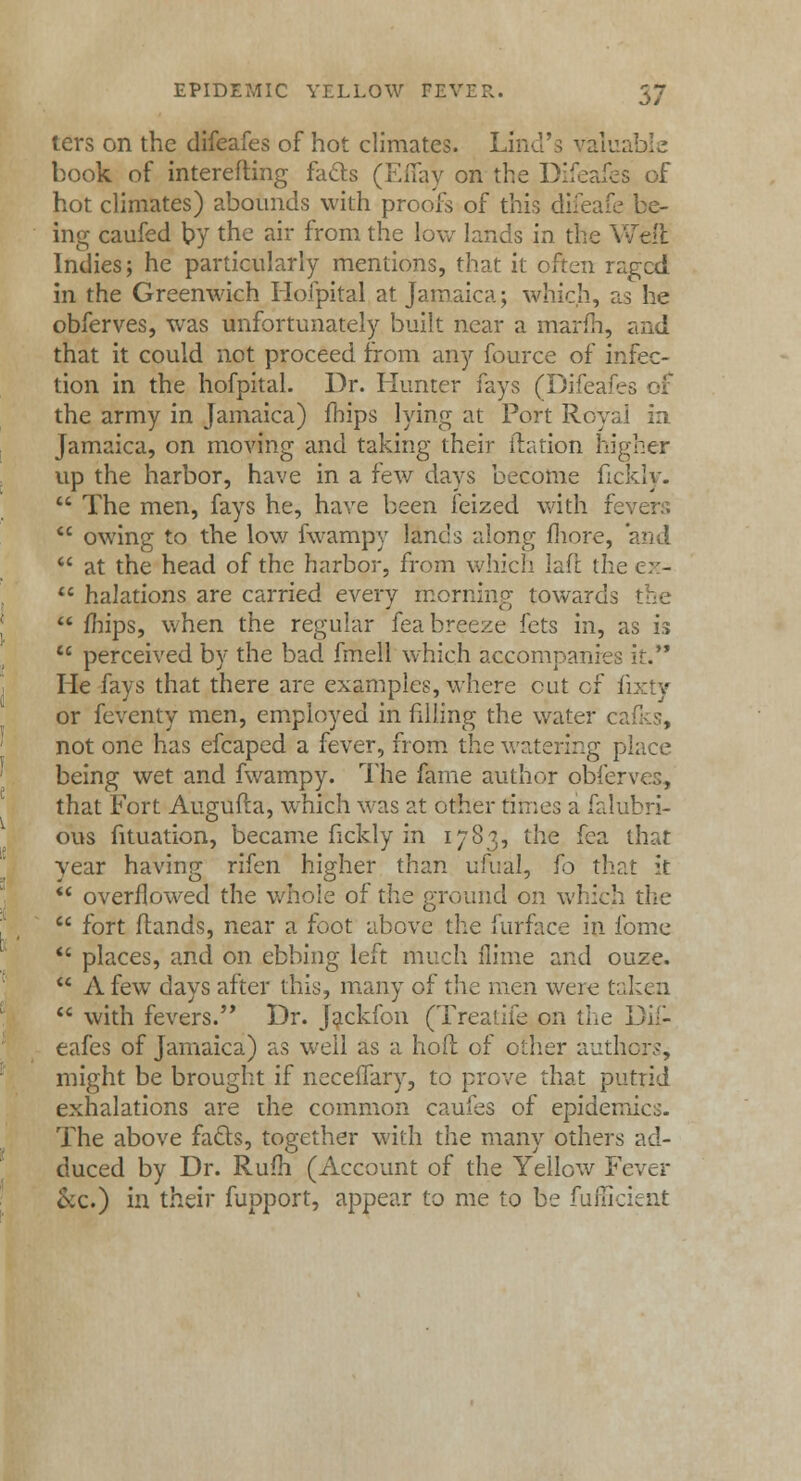 ters on the difeafes of hot climates. Lind's valuable book of interefting fads (Effay on the Difeafes of hot climates) abounds with proofs of this difeafe be- ing caufed by the air from the low lands in the Welt Indies; he particularly mentions, that it often raged in the Greenwich Hoipital at Jamaica; which, as he obferves, was unfortunately built near a inarm, and that it could not proceed from any fource of infec- tion in the hofpital. Dr. Hunter fays (Difeafes of the army in Jamaica) fhips lying at Port Royal in Jamaica, on moving and taking their itation higher up the harbor, have in a few days become fickly.  The men, fays he, have been feized with fe  owing to the low fwampy lands along more, and  at the head of the harbor, from which laft the ex-  halations are carried every morning towards the  mips, when the regular fea breeze fets in, as is  perceived by the bad fmell which accompanies it. He fays that there are examples, where cut of fixty or feventy men, employed in filling the water c< not one has efcaped a fever, from the watering place being wet and fwampy. The fame author obfer that Fort Augufta, which was at other times a falubri- ous fituation, became fickly in 1783, the fea that year having rifen higher than ufual, fo that it  overflowed the whole of the ground on which the  fort (lands, near a foot above the furface in fome  places, and on ebbing left much (lime and ouze.  A few days after this, many of the men were taken  with fevers. Dr. Jackfon (Treatife on the Dif- eafes of Jamaica) as well as a hod of other authors, might be brought if neceilary, to prove that putrid exhalations are the common caufes of epidemics. The above facts, together with the many others ad- duced by Dr. Rum (Account of the Yellow Fever &c.) in their fupport, appear to me to be fufficient