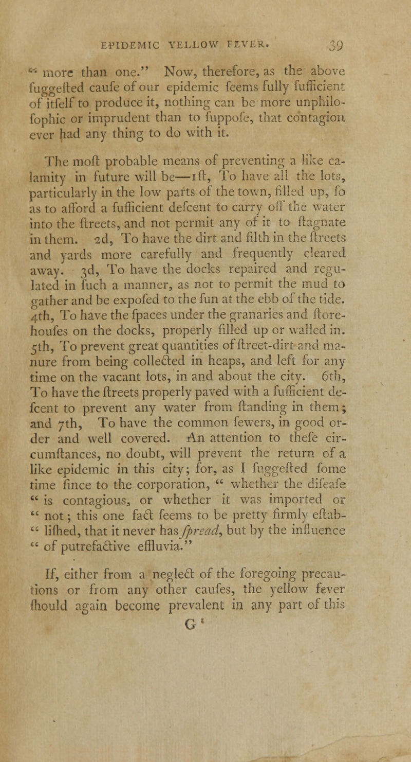 more than one. Now, therefore, as the above fuggefted caufe of our epidemic feems fully fufficient of itfelf to produce it, nothing can be more unphilo- fophic or imprudent than to fuppofe, that contagion ever had any thing to do with it. The moft probable means of preventing a like ca- lamity in future will be—ift, To have all the lots, particularly in the low parts of the town, filled up, fo as to afford a fufficient defcent to carry off the water into the ftreets, and not permit any of it to ftagnate in them. 2d, To have the dirt and filth in the ftreets and yards more carefully and frequently cleared away. 3d, To have the docks repaired and regu- lated in fuch a manner, as not to permit the mud to oather and be expofed to the fun at the ebb of the tide. 4th, To have the fpaces under the granaries and flore- houfes on the docks, properly filled up or walled in. 5th, To prevent great quantities of flreet-dirt and ma- nure from being collected in heaps, and left for any time on the vacant lots, in and about the city. 6th, To have the ftreets properly paved with a fufficient de- fcent to prevent any water from (landing in them; and 7th, To have the common fewers, in good or- der and well covered. An attention to thefe cir- cumftances, no doubt, will prevent the return of a like epidemic in this city; for, as I fuggefted fome time fince to the corporation, whether the difeafe is contagious., or whether it was imported or not; this one fact feems to be pretty firmly eflab- lifhed, that it never hasfpread, but by the influence of putrefactive effluvia. If, either from a neglect of the foregoing precau- tions or from any other caufes, the yellow fever (hould again become prevalent in any part of this