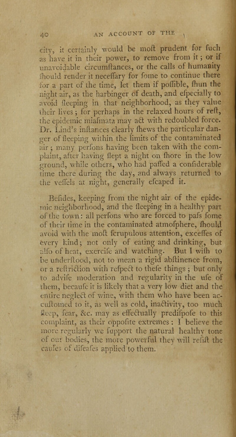 city, it certainly would be moft prudent for fuch as have it in their power, to remove from it; or if unavoidable circumftances, or the calls of humanity mould render it neceffary for fome to continue there for a part of the time, let them if poffible, fhun the night air, as the harbinger of death, and efpecially to avoid fleeping in that neighborhood, as they value their lives; for perhaps in the relaxed hours of reft, the epidemic miaimata may act with redoubled force. Dr. Lind's inftances clearly fhews the particular dan- ger of fleeping within the limits of the contaminated air ; many perfons having been taken with the com- plaint, after having llept a night on fhore in the low ground, while others, who had pafled a confiderable rime there during the day, and always returned to the veflels at night, generally efcaped it. Befides, keeping from the night air of the epide- mic neighborhood, and the fleeping in a healthy part of the town: all perfons who are forced to pafs fome of their time in the contaminated atmofphere, ffiould avoid with the mod fcrupulous attention, exceffes of every kind; not only of eating and drinking, but alfo of heat, exercife and watching. But I wifh to be underflood, not to mean a rigid abftinence from, or a rePtriction with refpect to thele things ; but only to advife moderation and regularity in the ufe of them, becaufc it is likely that a very low diet and the entire neglect of wine, with them who have been ac- cultomed to it, as well as cold, inactivity, too much fleep, fear, &c. may as effectually predifpofe to this complaint, as their oppofite extremes : I believe the move regularly we fupport the natural healthv tone of out bodies, the more powerful thev will refill: the caufes of difeafes applied to them.