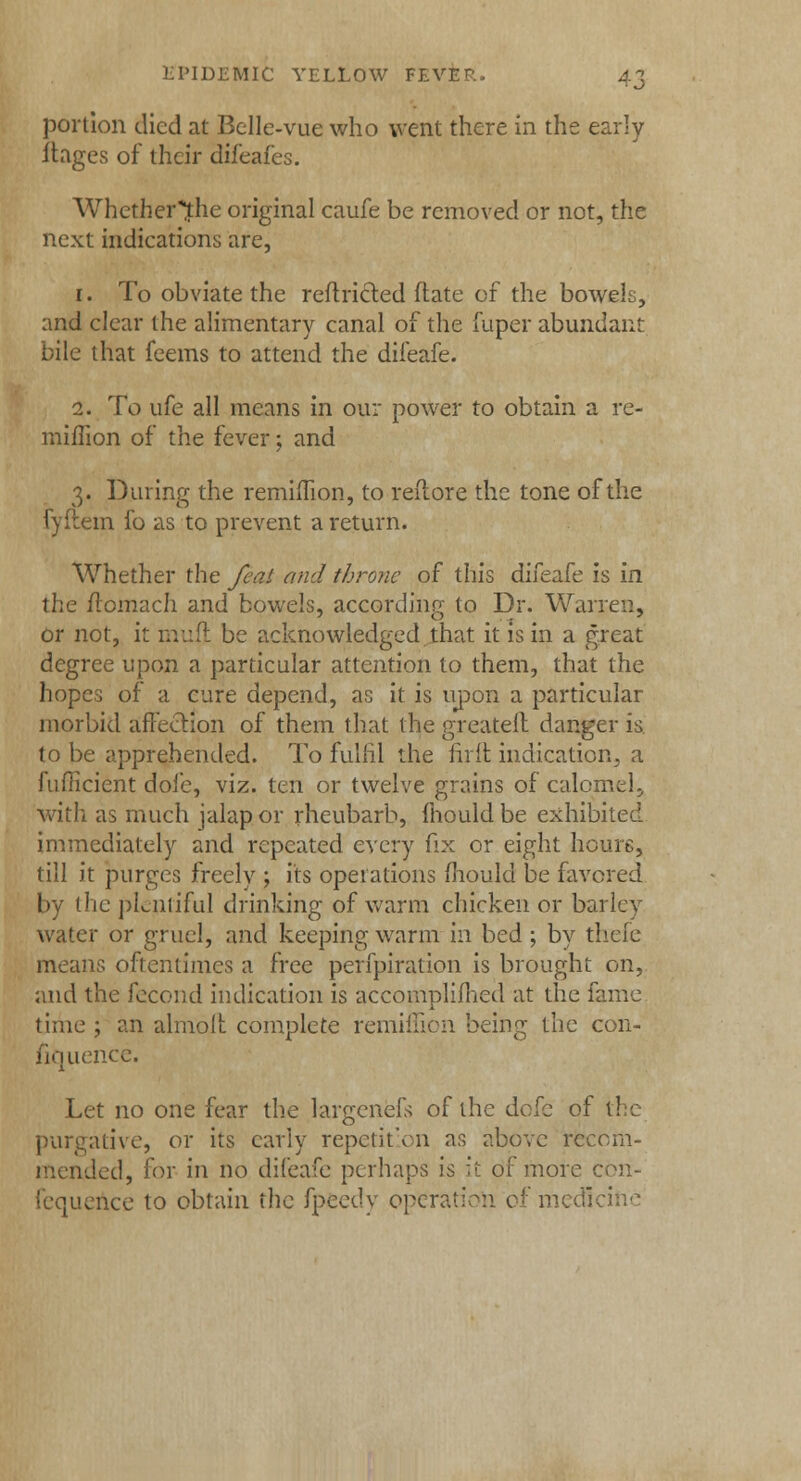 ■ ^i portion died at Belle-vue who went there in the early ftages of their difeafes. Whether^he original caufe be removed or not, the next indications are, i. To obviate the reflricled date of the bowels, and clear the alimentary canal of the fuper abundant bile that feems to attend the difeafe. 2. To ufe all means in our power to obtain a re- mifrion of the fever; and 3. During the remimon, to reftore the tone of the fyftem fo as to prevent a return. Whether the feat and throne of this difeafe is in the ftomach and bowels, according to Dr. Warren, or not, it mull: be acknowledged that it is in a great degree upon a particular attention to them, that the hopes of a cure depend, as it is upon a particular morbid affection of them that the greatelt danger is to be apprehended. To Fulfil the firit indication, a fuflicient dole, viz. ten or twelve grains of call with as much jalap or rheubarb, mould be exhibited immediately and repeated every fix or eight hours, till it purges freely ; its operations mould be favored by the pLnliful drinking of warm chicken or barley water or gruel, and keeping warm in bed ; by thefe means oftentimes a free perfpiration is brought on, and the fecond indication is accomplifhed at the fame time ; an almolr. complete remiffion being the con- fluence. Let no one fear the largenefs of the dofe of the purgative, or its early repetition as above recom- mended, for in no difeafe perhaps is it of more con- fequence to obtain the fpeedy operation of medicine