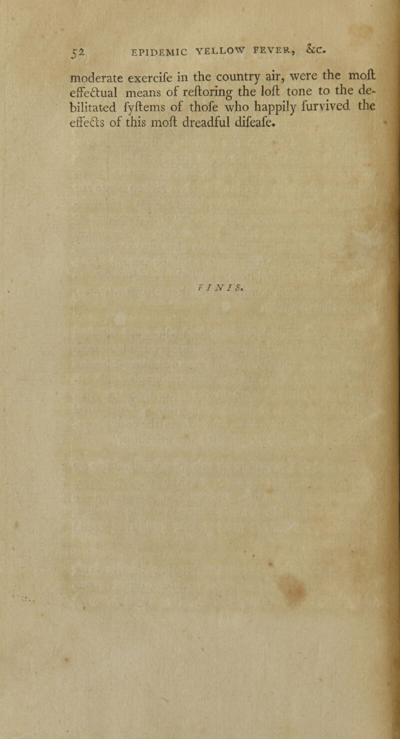 moderate exercife in the country air, were the moil effectual means of reftoring the loft tone to the de- bilitated fyftems of thofe who happily furvived the effects of this moft dreadful difeafe. FI NTS.